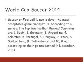 World Cup Soccer 2014

Soccer or Football is now a days, the most
acceptable game amongst us. According to a
survey, the top ten Football Ranked Countries
are 1. Spain, 2. Germany, 3. Argentina, 4.
Colombia, 5. Portugal, 6. Uruguay, 7. Italy, 8.
Switzerland, 9. Netherlands and 10. Brazil
according to their points earned in December,
2013.
 