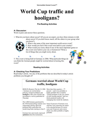 Intermediate Instant Lesson™
World Cup traffic and
hooligans?
Pre-Reading Activities
A: Discussion
Work in pairs and answer these questions.
1. What do you know about soccer? (If you are an expert, you have three minutes to talk
about soccer! If you don't know much, tell the others in your group what
you know!)
2. What is the name of the most important world soccer event?
3. How would you feel if this event were held in your country?
4. What would you worry about if one of the most important games at
this event were held in your city or hometown? Write a
list of things that you might worry about.
a. b. c. d.
5. This event is being held in Germany in 2006. What particular things do
you think the German people might be worried about in hosting this
event?
Reading Activities
A: Checking Your Predictions
Read today's article. Are any of the problems that are described in today's article
problems you thought of?
Germans worried about World Cup
traffic, hooligans
B
-
p
h
a
T
T
t
s
p
m
G
o
p
h
"
o
t
r
s
t
a
p
ERLIN (Reuters) Thu Jan 19, 2006
Germans are worried about
olicing, transport problems and
ooligans at this year's World Cup,
ccording to a survey published on
hursday.
M
he 1,000 Germans questioned by
he TNS Emnid polling institute were
urprisingly gloomy about the
roblems that could affect the
onth-long finals starting on June 9.
S
s
ermans have previously expressed
ptimism about the tournament,
ore than three-quarters -- 77
ercent -- said it was probable or
ighly probable there would be
rioting hooligans in the city centers
f cities hosting matches" and two-
hirds predicted trouble with
ampaging fans inside the stadiums.
ome 42 percent of Germans even
aid they were expecting one match
o be canceled because of a terror
care and 24 percent said a terror
ttack was either probable or highly
robable.
 