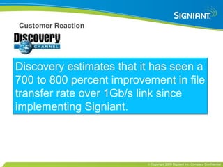 Customer Reaction Discovery estimates that it has seen a 700 to 800 percent improvement in file transfer rate over 1Gb/s link since implementing Signiant. 