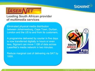 Leading South African provider of multimedia services Eliminated physical media distribution between Johannesburg, Cape Town, Durban, London and the US to and from its customers.  A programme delivered by courier in five days is now transferred digitally in hours or even less, Signiant can move 1 GB of data across LaserNet’s media network in two minutes. Reduce marginal cost of delivering via SAT by 100X. 