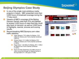 Beijing Olympics Case Study In one of the single most ambitious media projects in history.  NBC presented more than 3,600 hours of broadcast coverage during the 17-day event.  Viewers of NBC's coverage of the Beijing Olympic Games used their PCs and laptops to access 2,200 hours of video that they could play back on demand, as well as 3,000 hours of highlights, rewinds, encores and scoring results.  Record-breaking NBCOlympics.com video traffic statistics: Video Streams: 75.5 million for Beijing, 10.8 million for Athens and Torino Games combined (+601%)  Unique Users: 51.9 million for Beijing, 25.2 million for Athens and Torino Games combined (+106%)  Page Views: 1.24 billion for Beijing, 561.1 million for Athens and Torino Games combined (+122%)  Hours of Video Streamed: 9.9 million hours of video consumed through for Beijing Games is the equivalent of 1,126 years of video 
