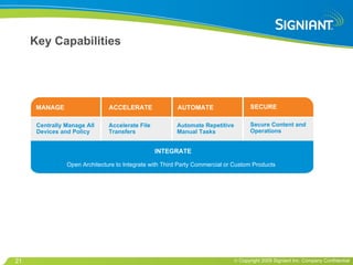 Key Capabilities MANAGE SECURE AUTOMATE ACCELERATE INTEGRATE Centrally Manage All Devices and Policy  Open Architecture to Integrate with Third Party Commercial or Custom Products Secure Content and Operations  Automate Repetitive Manual Tasks  Accelerate File Transfers  