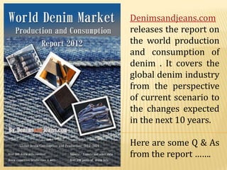 Denimsandjeans.com
releases the report on
the world production
and consumption of
denim . It covers the
global denim industry
from the perspective
of current scenario to
the changes expected
in the next 10 years.

Here are some Q & As
from the report …….
 