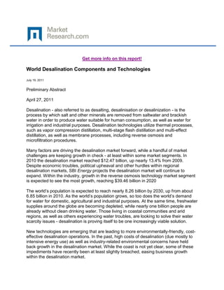 Get more info on this report!

World Desalination Components and Technologies

July 19, 2011


Preliminary Abstract

April 27, 2011

Desalination - also referred to as desalting, desalinisation or desalinization - is the
process by which salt and other minerals are removed from saltwater and brackish
water in order to produce water suitable for human consumption, as well as water for
irrigation and industrial purposes. Desalination technologies utilize thermal processes,
such as vapor compression distillation, multi-stage flash distillation and multi-effect
distillation, as well as membrane processes, including reverse osmosis and
microfiltration procedures.

Many factors are driving the desalination market forward, while a handful of market
challenges are keeping growth in check - at least within some market segments. In
2010 the desalination market reached $12.47 billion, up nearly 13.4% from 2009.
Despite economic troubles, political upheaval and other hurdles within regional
desalination markets, SBI Energy projects the desalination market will continue to
expand. Within the industry, growth in the reverse osmosis technology market segment
is expected to see the most growth, reaching $39.46 billion in 2020

The world’s population is expected to reach nearly 8.26 billion by 2030, up from about
6.85 billion in 2010. As the world’s population grows, so too does the world’s demand
for water for domestic, agricultural and industrial purposes. At the same time, freshwater
supplies around the globe are becoming depleted, while nearly one billion people are
already without clean drinking water. Those living in coastal communities and arid
regions, as well as others experiencing water troubles, are looking to solve their water
scarcity issues - desalination is proving itself to be one increasingly viable solution.

New technologies are emerging that are leading to more environmentally-friendly, cost-
effective desalination operations. In the past, high costs of desalination (due mostly to
intensive energy use) as well as industry-related environmental concerns have held
back growth in the desalination market. While the coast is not yet clear, some of these
impediments have recently been at least slightly breached, easing business growth
within the desalination market.
 