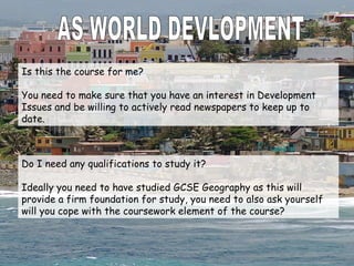 AS WORLD DEVLOPMENT Is this the course for me? You need to make sure that you have an interest in Development Issues and be willing to actively read newspapers to keep up to date. Do I need any qualifications to study it? Ideally you need to have studied GCSE Geography as this will provide a firm foundation for study, you need to also ask yourself will you cope with the coursework element of the course? 