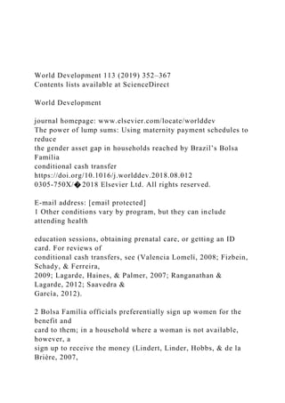 World Development 113 (2019) 352–367
Contents lists available at ScienceDirect
World Development
journal homepage: www.elsevier.com/locate/worlddev
The power of lump sums: Using maternity payment schedules to
reduce
the gender asset gap in households reached by Brazil’s Bolsa
Família
conditional cash transfer
https://doi.org/10.1016/j.worlddev.2018.08.012
0305-750X/� 2018 Elsevier Ltd. All rights reserved.
E-mail address: [email protected]
1 Other conditions vary by program, but they can include
attending health
education sessions, obtaining prenatal care, or getting an ID
card. For reviews of
conditional cash transfers, see (Valencia Lomelí, 2008; Fizbein,
Schady, & Ferreira,
2009; Lagarde, Haines, & Palmer, 2007; Ranganathan &
Lagarde, 2012; Saavedra &
García, 2012).
2 Bolsa Família officials preferentially sign up women for the
benefit and
card to them; in a household where a woman is not available,
however, a
sign up to receive the money (Lindert, Linder, Hobbs, & de la
Brière, 2007,
 
