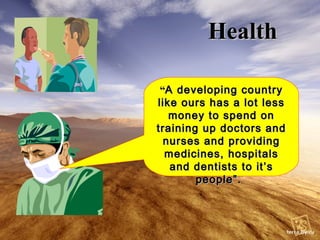 Health “ A developing country like ours has a lot less money to spend on training up doctors and nurses and providing medicines, hospitals and dentists to it’s people”.   
