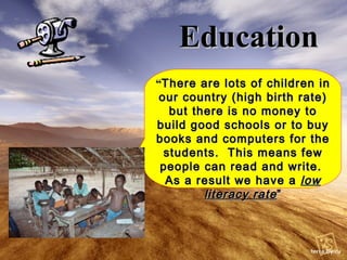 Education “ There are lots of children in our country (high birth rate) but there is no money to build good schools or to buy books and computers for the students.  This means few people can read and write.  As a result we have a  low literacy rate ” 