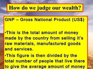 How do we judge our wealth? GNP – Gross National Product (US$) This is the total amount of money made by the country from selling it’s raw materials, manufactured goods and services. This figure is then divided by the total number of people that live there to give the average amount of money available to each person living there. 