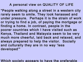 A personal view on QUALITY OF LIFE “ People walking along a street in a western city rarely seem to smile. They look harassed and under pressure.  Perhaps it is the strain of work or trying to find a job, of paying the mortgage or finding a home. In contrast, people in the poorer countries which I have visited such as Kenya, Thailand and Malaysia seem to be very much more cheerful, laid back and relaxed, and always prepared to help the visitor.  Socially and culturally they are in no way ‘less developed’” Which society appears to have the preferable quality of life? 