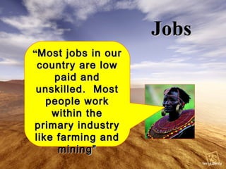 Jobs “ Most jobs in our country are low paid and unskilled.  Most people work within the primary industry like farming and mining” 