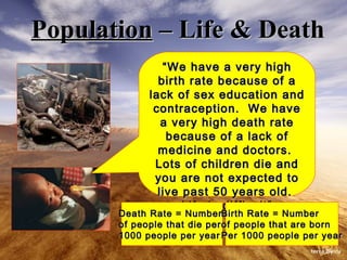 Population  – Life & Death “ We have a very high birth rate because of a lack of sex education and contraception.  We have a very high death rate because of a lack of medicine and doctors.  Lots of children die and you are not expected to live past 50 years old.  Life is difficult” Death Rate = Number  of people that die per 1000 people per year Birth Rate = Number  of people that are born Per 1000 people per year 