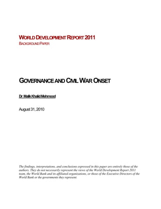 WORLD DEVELOPMENT REPORT 2011
BACKGROUND PAPER




GOVERNANCE AND CIVIL WAR ONSET

Dr Malik Khalid Mehmood


August 31, 2010




The findings, interpretations, and conclusions expressed in this paper are entirely those of the
authors. They do not necessarily represent the views of the World Development Report 2011
team, the World Bank and its affiliated organizations, or those of the Executive Directors of the
World Bank or the governments they represent.
 