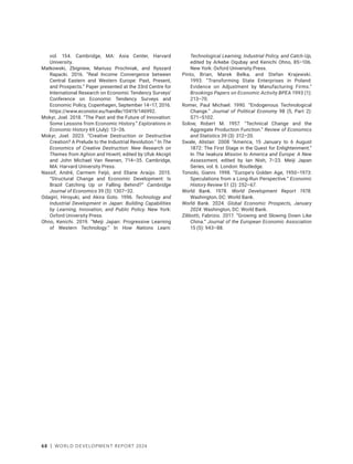 68 | WORLD DEVELOPMENT REPORT 2024
vol. 154. Cambridge, MA: Asia Center, Harvard
University.
Matkowski, Zbigniew, Mariusz Prochniak, and Ryszard
Rapacki. 2016. “Real Income Convergence between
Central Eastern and Western Europe: Past, Present,
and Prospects.” Paper presented at the 33rd Centre for
International Research on Economic Tendency Surveys’
Conference on Economic Tendency Surveys and
Economic Policy, Copenhagen, September 14–17, 2016.
https://www.econstor.eu/handle/10419/146992.
Mokyr, Joel. 2018. “The Past and the Future of Innovation:
Some Lessons from Economic History.” Explorations in
Economic History 69 (July): 13–26.
Mokyr, Joel. 2023. “Creative Destruction or Destructive
Creation? A Prelude to the Industrial Revolution.” In The
Economics of Creative Destruction: New Research on
Themes from Aghion and Howitt, edited by Ufuk Akcigit
and John Michael Van Reenen, 714–35. Cambridge,
MA: Harvard University Press.
Nassif, André, Carmem Feijó, and Eliane Araújo. 2015.
“Structural Change and Economic Development: Is
Brazil Catching Up or Falling Behind?” Cambridge
Journal of Economics 39 (5): 1307–32.
Odagiri, Hiroyuki, and Akira Goto. 1996. Technology and
Industrial Development in Japan: Building Capabilities
by Learning, Innovation, and Public Policy. New York:
Oxford University Press.
Ohno, Kenichi. 2019. “Meiji Japan: Progressive Learning
of Western Technology.” In How Nations Learn:
Technological Learning, Industrial Policy, and Catch-Up,
edited by Arkebe Oqubay and Kenichi Ohno, 85–106.
New York: Oxford University Press.
Pinto, Brian, Marek Belka, and Stefan Krajewski.
1993. “Transforming State Enterprises in Poland:
Evidence on Adjustment by Manufacturing Firms.”
Brookings Papers on Economic Activity BPEA 1993 (1):
213–70.
Romer, Paul Michael. 1990. “Endogenous Technological
Change.” Journal of Political Economy 98 (5, Part 2):
S71–S102.
Solow, Robert M. 1957. “Technical Change and the
Aggregate Production Function.” Review of Economics
and Statistics 39 (3): 312–20.
Swale, Alistair. 2008 “America, 15 January to 6 August
1872: The First Stage in the Quest for Enlightenment.”
In The Iwakura Mission to America and Europe: A New
Assessment, edited by Ian Nish, 7–23. Meiji Japan
Series, vol. 6. London: Routledge.
Toniolo, Gianni. 1998. “Europe’s Golden Age, 1950–1973:
Speculations from a Long-Run Perspective.” Economic
History Review 51 (2): 252–67.
World Bank. 1978. World Development Report 1978.
Washington, DC: World Bank.
World Bank. 2024. Global Economic Prospects, January
2024. Washington, DC: World Bank.
Zilibotti, Fabrizio. 2017. “Growing and Slowing Down Like
China.” Journal of the European Economic Association
15 (5): 943–88.
 