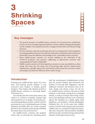 69
3
Shrinking
Spaces
Key messages
• The growth prospects of middle-income countries are becoming more problematic
because of an increasingly fragmented global economy, rapidly changing demographic
trends, multiple crises, populist pressures, rising government debt, and climate change
pressures.
• Previous episodes of growth acceleration have been accompanied by trade integration,
but rising geopolitical tensions have affected trade policy, and further protectionism can
potentially worsen the diffusion of knowledge to low- and middle-income countries.
• Many middle-income countries are severely indebted in the aftermath of the
COVID-19 pandemic, and monetary tightening in high-income countries risks
­
compounding the burden of high debt.
• Middle-income countries will need significant resources to scale up reliable low-­carbon
energy. But many face the rising cost of borrowing, high up-front infrastructure
requirements, and high capital costs, all of which could increase the cost of low-carbon
technologies and delay the diffusion of low-carbon energy.
Introduction
Growing past middle-income status has never
been easy—slowing growth (chapter 1) and
structural stasis (chapter 2) dampen growth
prospects. This chapter asks whether growth in
middle-income countries is becoming harder.
The answer: it is.
Two decades into the twenty-first century, the
world is at a historic crossroads. Foreign trade
and investment are in danger of becoming con-
stricted by geopolitical tensions, and the room for
governments to act is shrinking because of rising
populism and public debt. As a result, economic
growth in the remainder of this decade will likely
be weaker than it was in the last two.1
For middle-income countries, this prospect
means they are growing into shrinking spaces
with the retrenchment of globalization (a force
that has spurred infusion and innovation), dif-
ficulties in servicing debt obligations, and the
additional economic and financial costs of cli-
mate change and climate action. On the lat-
ter, ­
middle-income countries will need to build
resilience to the shocks arising from a changing
climate, as well as accelerate their energy transi-
tions. Such challenges will have to be confronted
against the backdrop of a rapidly aging world
population and therefore waning demographic
dividends (box 3.1). At the same time, middle-­
income countries need to ensure macroeconomic
stability since it is essential for high and sustain-
able rates of growth. Macroeconomic instability
will increase the cost of borrowing and keep both
domestic and foreign investors away.
 