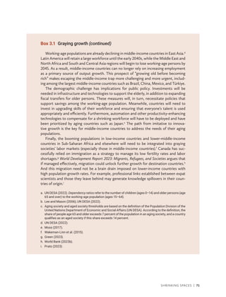 Shrinking Spaces | 71
Working-age populations are already declining in middle-income countries in East Asia.d
Latin America will retain a large workforce until the early 2040s, while the Middle East and
North Africa and South and Central Asia regions will begin to lose working-age persons by
2045. As a result, middle-income countries can no longer rely on increasing employment
as a primary source of output growth. This prospect of “growing old before becoming
rich” makes escaping the middle-income trap more challenging and more urgent, includ-
ing among the largest middle-income countries such as Brazil, China, Mexico, and Türkiye.
The demographic challenge has implications for public policy. Investments will be
needed in infrastructure and technologies to support the elderly, in addition to expanding
fiscal transfers for older persons. These measures will, in turn, necessitate policies that
support savings among the working-age population. Meanwhile, countries will need to
invest in upgrading skills of their workforce and ensuring that everyone’s talent is used
appropriately and efficiently. Furthermore, automation and other productivity-enhancing
technologies to compensate for a shrinking workforce will have to be deployed and have
been prioritized by aging countries such as Japan.e
The path from imitative to innova-
tive growth is the key for middle-income countries to address the needs of their aging
populations.
Finally, the booming populations in low-income countries and lower-middle-income
countries in Sub-Saharan Africa and elsewhere will need to be integrated into graying
societies’ labor markets (especially those in middle-income countries).f
Canada has suc-
cessfully relied on immigration as a strategy to manage its low fertility rates and labor
shortages.g
World Development Report 2023: Migrants, Refugees, and Societies argues that
if managed effectively, migration could unlock further growth for destination countries.h
And this migration need not be a brain drain imposed on lower-income countries with
high population growth rates. For example, professional links established between expat
scientists and those they leave behind may generate knowledge spillovers in their coun-
tries of origin.i
a.	
UN DESA (2022). Dependency ratios refer to the number of children (ages 0–14) and older persons (age
65 and over) to the working-age population (ages 15–64).
b. Lee and Mason (2006); UN DESA (2022).
c.	
Aging society and aged society thresholds are based on the definition of the Population Division of the
United Nations Department of Economic and Social Affairs (UN DESA). According to the definition, the
share of people age 65 and older exceeds 7 percent of the population in an aging society, and a country
qualifies as an aged society if this share exceeds 14 percent.
d. UN DESA (2022).
e. Moss (2017).
f. Wakeman-Linn et al. (2015).
g. Green (2023).
h. World Bank (2023b).
i. Prato (2023).
Box 3.1 Graying growth (continued)
 