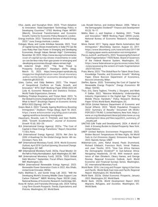 Shrinking Spaces | 79
Choi, Jaedo, and Younghun Shim. 2024. “From Adoption
to Innovation: State-Dependent Technology Policy in
Developing Countries.” STEG Working Paper WP091
(March), Structural Transformation and Economic
Growth, Centre for Economic Policy Research, London.
Energy Institute. 2023. “Statistical Review of World Energy
2023.” June, Energy Institute, London.
Erdogan, Musa, and Lucila Arboleya Sarazola. 2023. “Cost
of Capital Survey Shows Investments in Solar PV Can Be
Less Risky than Gas Power in Emerging and Developing
Economies, though Values Remain High.” Commentary,
November 30, 2023. https://www.iea.org​/commentaries​
/cost-of-capital-survey-shows​-investments​-in-solar​
-pv-can-be-less-risky-than​-gas-power​-in-emerging-and​
-developing-economies​-though​-values-remain-high.
Gill, Indermit Singh. 2023. “The New Threat to
Prosperity Everywhere.” Paradigm Shifts (blog),
March 13, 2023. https://www.project-syndicate.org​
/magazine​/deglobalization-new-fiscal-monetary​
-policy​-norms-bad-for​­-economic-development-by​
-indermit-gill-2023-03.
Góes, Carlos, and Eddy Bekkers. 2022. “The Impact
of Geopolitical Conflicts on Trade, Growth, and
Innovation.” WTO Staff Working Paper ERSD-2022-09
(July 4), Economic Research and Statistics Division,
World Trade Organization, Geneva.
Goldberg, Pinelopi Koujianou, and Tristan Reed. 2023. “Is
the Global Economy Deglobalizing? And If So, Why? And
What Is Next?” Brookings Papers on Economic Activity
BPEA 2023 (Spring): 347–96.
Green, Mark A. 2023. “Canada: Ageing Workforce, Boosting
Immigration.” Stubborn Things (blog), April 18, 2023.
https://www.wilsoncenter.org/blog-post/canada​
-ageing-workforce-boosting-immigration.
Hausmann, Ricardo, Lant H. Pritchett, and Dani Rodrik.
2005. “Growth Accelerations.” Journal of Economic
Growth 10 (4): 303–29.
IEA (International Energy Agency). 2021a. “The Cost of
Capital in Clean Energy Transitions.” Report, December
17, IEA, Paris.
IEA (International Energy Agency). 2021b. Net Zero by
2050: A Roadmap for the Global Energy Sector. 4th rev.
(October). Paris: IEA.
IMF (International Monetary Fund). 2018. World Economic
Outlook, April 2018: Cyclical Upswing, Structural Change.
Washington, DC: IMF.
IMF (International Monetary Fund). 2023a. Fiscal Monitor: On
the Path to Policy Normalization. April. Washington, DC: IMF.
IMF (International Monetary Fund). 2023b. “2023 Global
Debt Monitor.” September, Fiscal Affairs Department,
IMF, Washington, DC.
IRENA (International Renewable Energy Agency). 2023.
Renewable Power Generation Costs in 2022. Abu Dhabi,
United Arab Emirates: IRENA.
Kahn, Matthew E., and Somik Vinay Lall. 2022. “Will the
Developing World’s Growing Middle Class Support Low
Carbon Policies?” NBER Working Paper 30238 (July),
National Bureau of Economic Research, Cambridge, MA.
Kose, M. Ayhan, and Franziska Ohnsorge, eds. 2024. Falling
Long-Term Growth Prospects: Trends, Expectations, and
Policies. Washington, DC: World Bank.
Lee, Ronald Demos, and Andrew Mason. 2006. “What Is
the Demographic Dividend?” Finance and Development
43 (3): 16–17.
Melitz, Marc J., and Stephen J. Redding. 2021. “Trade
and Innovation.” NBER Working Paper 28945 (June),
National Bureau of Economic Research, Cambridge,
MA.
Moss, Daniel. 2017. “Aging Japan Wants Automation, Not
Immigration.” Bloomberg: Opinion, August 22, 2017.
https://www.bloomberg​.com​/view/articles/2017​-08​
-22​/aging-japan​-wants-automation​-not​-immigration.
Pierce,JustinR.,andDavidYu.2023.“AssessingtheExtentof
Trade Fragmentation.” FEDS Notes. Board of Governors
of the Federal Reserve System, Washington, DC.
https://www.federalreserve.gov/econres/notes/feds​
-notes/assessing-the-extent-of-trade-fragmentation​
-20231103.html.
Prato, Marta. 2023. “The Global Race for Talent: Brain Drain,
Knowledge Transfer, and Economic Growth.” Working
Paper, Ettore Bocconi Department of Economics,
Bocconi University, Milan.
Steffen, Bjarne. 2020. “Estimating the Cost of Capital for
Renewable Energy Projects.” Energy Economics 88
(May): 104783.
Thun, Eric, Daria Taglioni, Timothy J. Sturgeon, and Mark
P. Dallas. 2022. “Massive Modularity: Understanding
Industry Organization in the Digital Age: The Case of
Mobile Phone Handsets.” Policy Research Working
Paper 10164, World Bank, Washington, DC.
UN DESA (United Nations Department of Economic and
Social Affairs). 2022. “World Population Prospects
2022: Summary of Results.” Document UN DESA/
POP/2021/TR/NO. 3, United Nations, New York. https://
www.un.org/development/desa/pd/sites/www.un.org​
.development.desa.pd/files/wpp2022_summary_of​
_results.pdf.
UNCTAD (UN Trade and Development). 2024. A World of
Debt: A Growing Burden to Global Prosperity. New York:
United Nations.
UNEP (United Nations Environment Programme). 2023.
Broken Record: Temperatures Hit New Highs, Yet World
Fails to Cut Emissions (Again). Emissions Gap Report
2023. Nairobi, Kenya: UNEP.
Wakeman-Linn, John, Rahul Anand, Paulo Drummond,
Richard Erlebach, Francisco Roch, Vimal Thakoor,
and Juan Treviño. 2015. “How Can Africa Harness
the Demographic Dividend?” In Sub-Saharan Africa:
Navigating Headwinds, 25–45. With research assis-
tance of Idan Elmelech, Cleary Haines, and George
Rooney. Regional Economic Outlook, April. World
Economic and Financial Surveys Series. Washington,
DC: International Monetary Fund.
World Bank. 2016. Live Long and Prosper: Aging in East Asia
and Pacific. World Bank East Asia and Pacific Regional
Report. Washington, DC: World Bank.
World Bank. 2023a. Global Economic Prospects, January
2023. Washington, DC: World Bank.
World Bank. 2023b. World Development Report 2023:
Migrants, Refugees, and Societies. Washington, DC:
World Bank.
 