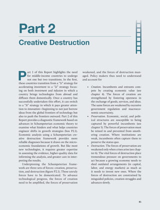  | 81
Part 2
Creative Destruction
P
art 1 of this Report highlights the need
for middle-income countries to undergo
not one but two transitions. In the first,
these countries transition from a “1i” strategy for
accelerating investment to a “2i” strategy focus-
ing on both investment and infusion in which a
country brings technologies from abroad and
diffuses them domestically. Once a country has
successfully undertaken this effort, it can switch
to a “3i” strategy in which it pays greater atten-
tion to innovation—beginning to not just borrow
ideas from the global frontiers of technology but
also to push the frontiers outward. Part 2 of this
Report provides a diagnostic framework based on
advances in Schumpeterian economic theory to
examine what hinders and what helps countries
engineer shifts in growth strategies (box P2.1).
Economic analysis using a Schumpeterian cre-
ative destruction framework provides more
reliable diagnoses because it draws on the micro-
economic foundations of growth. But like most
new technologies, it requires greater expertise
in assessing the evidence, higher-quality data for
informing the analysis, and greater care in inter-
preting the results.
Underpinning the Schumpeterian frame-
work are three sets of forces: creation, preserva-
tion, and destruction (figure P2.1). These unruly
forces have to be domesticated. To advance
technological progress, the forces of creation
need to be amplified, the forces of preservation
weakened, and the forces of destruction man-
aged. Policy makers thus need to understand
and account for
• Creation. Incumbents and entrants com-
pete by creating economic value (see
chapter 4). The forces of creation are
strengthened by fostering openness in
the exchange of goods, services, and ideas.
The same forces are weakened by excessive
government regulation and macroeco-
nomic uncertainty.
• Preservation. Economic, social, and polit-
ical structures are susceptible to being
captured by powerful incumbents (see
chapter 5). The forces of preservation must
be reined in and prevented from smoth-
ering creation. Where institutions are
weak, incumbents often capture them to
preserve the status quo.
• Destruction. The forces of preservation are
weakened only when crises arise (see chap-
ter 6). The vital forces of destruction place
tremendous pressure on governments to
act because a growing economy needs to
shed outdated arrangements (in capital,
labor, and energy markets) as much as
it needs to invent new ones. Where the
forces of destruction are constrained by
misguided policies, creation struggles and
advances slowly.
﻿ 81
 