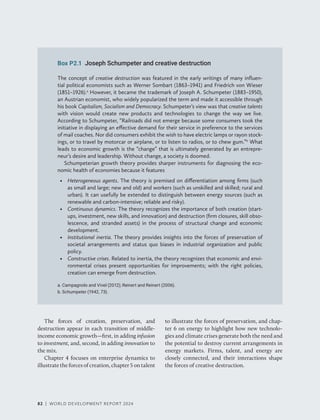 82 | WORLD DEVELOPMENT REPORT 2024
82 | WORLD DEVELOPMENT REPORT 2024
82 | WORLD DEVELOPMENT REPORT 2024
Box P2.1 Joseph Schumpeter and creative destruction
The concept of creative destruction was featured in the early writings of many influen-
tial political economists such as Werner Sombart (1863–1941) and Friedrich von Wieser
(1851–1926).a
However, it became the trademark of Joseph A. Schumpeter (1883–1950),
an Austrian economist, who widely popularized the term and made it accessible through
his book Capitalism, Socialism and Democracy. Schumpeter’s view was that creative talents
with vision would create new products and technologies to change the way we live.
According to Schumpeter, “Railroads did not emerge because some consumers took the
initiative in displaying an effective demand for their service in preference to the services
of mail coaches. Nor did consumers exhibit the wish to have electric lamps or rayon stock-
ings, or to travel by motorcar or airplane, or to listen to radios, or to chew gum.”b
What
leads to economic growth is the “change” that is ultimately generated by an entrepre-
neur’s desire and leadership. Without change, a society is doomed.
Schumpeterian growth theory provides sharper instruments for diagnosing the eco-
nomic health of economies because it features
• Heterogeneous agents. The theory is premised on differentiation among firms (such
as small and large; new and old) and workers (such as unskilled and skilled; rural and
urban). It can usefully be extended to distinguish between energy sources (such as
renewable and carbon-intensive; reliable and risky).
• Continuous dynamics. The theory recognizes the importance of both creation (start-
ups, investment, new skills, and innovation) and destruction (firm closures, skill obso-
lescence, and stranded assets) in the process of structural change and economic
development.
• Institutional inertia. The theory provides insights into the forces of preservation of
societal arrangements and status quo biases in industrial organization and public
policy.
• Constructive crises. Related to inertia, the theory recognizes that economic and envi-
ronmental crises present opportunities for improvements; with the right policies,
creation can emerge from destruction.
a. Campagnolo and Vivel (2012); Reinert and Reinert (2006).
b. Schumpeter (1942, 73).
The forces of creation, preservation, and
destruction appear in each transition of middle-​
income economic growth—first, in adding infusion
to investment, and, second, in adding innovation to
the mix.
Chapter 4 focuses on enterprise dynamics to
illustrate the forces of creation, chapter 5 on talent
to illustrate the forces of preservation, and chap-
ter 6 on energy to highlight how new technolo-
gies and climate crises generate both the need and
the potential to destroy current arrangements in
energy markets. Firms, talent, and energy are
closely connected, and their interactions shape
the forces of creative destruction.
 