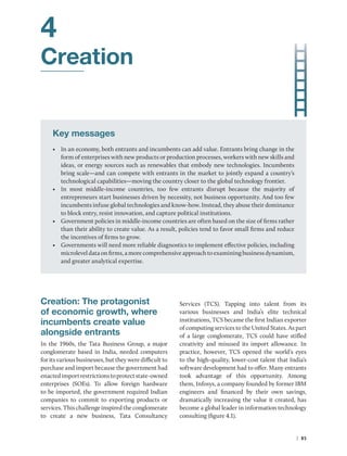 | 85
4
Creation
Key messages
• In an economy, both entrants and incumbents can add value. Entrants bring change in the
form of enterprises with new products or production processes, workers with new skills and
ideas, or energy sources such as renewables that embody new technologies. Incumbents
bring scale—and can compete with entrants in the market to jointly expand a country’s
technological capabilities—moving the country closer to the global technology frontier.
• In most middle-income countries, too few entrants disrupt because the majority of
­
entrepreneurs start businesses driven by necessity, not business opportunity. And too few
incumbents infuse global technologies and know-how. Instead, they abuse their dominance
to block entry, resist innovation, and capture political institutions.
• Government policies in middle-income countries are often based on the size of firms rather
than their ability to create value. As a result, policies tend to favor small firms and reduce
the incentives of firms to grow.
• Governments will need more reliable diagnostics to implement effective policies, ­
including
microlevel data on firms, a more comprehensive approach to examining business ­dynamism,
and greater analytical expertise.
Creation: The protagonist
of economic growth, where
incumbents create value
alongside entrants
In the 1960s, the Tata Business Group, a major
conglomerate based in India, needed computers
for its various businesses, but they were difficult to
purchase and import because the government had
enactedimportrestrictionstoprotectstate-owned
enterprises (SOEs). To allow foreign hardware
to be imported, the government required Indian
companies to commit to exporting products or
services. This challenge inspired the conglomerate
to create a new business, Tata Consultancy
Services (TCS). Tapping into talent from its
various businesses and India’s elite technical
institutions, TCS became the first Indian exporter
of computing services to the United States. As part
of a large conglomerate, TCS could have stifled
creativity and misused its import allowance. In
practice, however, TCS opened the world’s eyes
to the high-quality, ­
lower-cost talent that India’s
software development had to offer. Many entrants
took advantage of this opportunity. Among
them, Infosys, a company founded by former IBM
engineers and financed by their own savings,
dramatically increasing the value it created, has
become a global leader in information technology
consulting (figure 4.1).
 