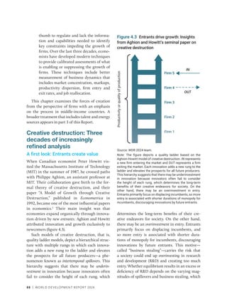 88 | WORLD DEVELOPMENT REPORT 2024
thumb to regulate and lack the informa-
tion and capabilities needed to identify
key constraints impeding the growth of
firms. Over the last three decades, econo-
mists have developed modern techniques
to provide calibrated assessments of what
is enabling or suppressing the growth of
firms. These techniques include better
measurement of business dynamics that
includes market concentration, markups,
productivity dispersion, firm entry and
exit rates, and job reallocation.
This chapter examines the forces of creation
from the perspective of firms with an emphasis
on the process in middle-income countries. A
broader treatment that includes talent and energy
sources appears in part 3 of this Report.
Creative destruction: Three
decades of increasingly
refined analysis
A first look: Entrants create value
When Canadian economist Peter Howitt vis-
ited the Massachusetts Institute of Technology
(MIT) in the summer of 1987, he crossed paths
with Philippe Aghion, an assistant professor at
MIT. Their collaboration gave birth to the for-
mal theory of creative destruction, and their
paper “A Model of Growth through Creative
Destruction,” published in Econometrica in
1992, became one of the most influential papers
in economics.2
Their main insight was that
economies expand organically through innova-
tion driven by new entrants. Aghion and Howitt
attributed innovation and growth exclusively to
newcomers (figure 4.3).
Such models of creative destruction, that is,
quality ladder models, depict a hierarchical struc-
ture with multiple rungs in which each innova-
tion adds a new rung to the ladder and elevates
the prospects for all future producers—a phe-
nomenon known as intertemporal spillovers. This
hierarchy suggests that there may be underin-
vestment in innovation because innovators often
fail to consider the height of each rung, which
determines the long-term benefits of their cre-
ative endeavors for society. On the other hand,
there may be an overinvestment in entry. Entrants
primarily focus on displacing incumbents, and
so more entry is associated with shorter dura-
tions of monopoly for incumbents, discouraging
innovations by future entrants. This motive—
called “business ­
stealing”—­
carries the risk that
a society could end up overinvesting in research
and development (RD) and creating too much
entry. Whether equilibrium results in an excess or
deficiency of RD depends on the varying mag-
nitudes of spillovers and business stealing, which
Figure 4.3 Entrants drive growth: Insights
from Aghion and Howitt’s seminal paper on
creative destruction
Source: WDR 2024 team.
Note: The figure depicts a quality ladder based on the
Aghion-Howitt model of creative destruction. IN represents
a new firm entering the market and OUT represents a firm
exiting the market. Each innovation adds a new rung to the
ladder and elevates the prospects for all future producers.
This hierarchy suggests that there may be underinvestment
in innovation because innovators often fail to consider
the height of each rung, which determines the long-term
benefits of their creative endeavors for society. On the
other hand, there may be an overinvestment in entry.
Entrants primarily focus on displacing incumbents, so more
entry is associated with shorter durations of monopoly for
incumbents, discouraging innovations by future entrants.
Firm 5
Firm 4
Firm 3
Firm 2
Firm 1
IN
OUT
Productivity
or
quality
of
production
 