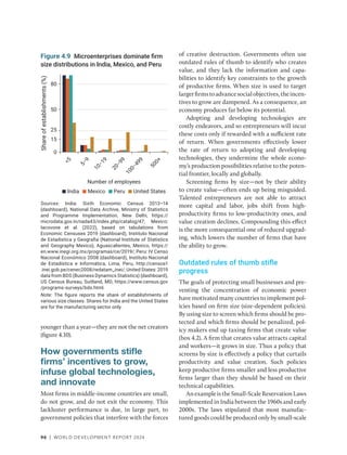 96 | WORLD DEVELOPMENT REPORT 2024
younger than a year—they are not the net creators
(figure 4.10).
How governments stifle
firms’ incentives to grow,
infuse global technologies,
and innovate
Most firms in middle-income countries are small,
do not grow, and do not exit the economy. This
lackluster performance is due, in large part, to
government policies that interfere with the forces
of creative destruction. Governments often use
outdated rules of thumb to identify who creates
value, and they lack the information and capa-
bilities to identify key constraints to the growth
of productive firms. When size is used to target
largerfirmstoadvancesocialobjectives,theincen-
tives to grow are dampened. As a consequence, an
economy produces far below its potential.
Adopting and developing technologies are
costly endeavors, and so entrepreneurs will incur
these costs only if rewarded with a sufficient rate
of return. When governments effectively lower
the rate of return to adopting and developing
technologies, they undermine the whole econo-
my’s production possibilities relative to the poten-
tial frontier, locally and globally.
Screening firms by size—not by their ability
to create value—often ends up being misguided.
Talented entrepreneurs are not able to attract
more capital and labor, jobs shift from high-­
productivity firms to low-productivity ones, and
value creation declines. Compounding this effect
is the more consequential one of reduced upgrad-
ing, which lowers the number of firms that have
the ability to grow.
Outdated rules of thumb stifle
progress
The goals of protecting small businesses and pre-
venting the concentration of economic power
have motivated many countries to implement pol-
icies based on firm size (size-dependent policies).
By using size to screen which firms should be pro-
tected and which firms should be penalized, pol-
icy makers end up taxing firms that create value
(box 4.2). A firm that creates value attracts capital
and workers—it grows in size. Thus a policy that
screens by size is effectively a policy that curtails
productivity and value creation. Such policies
keep productive firms smaller and less productive
firms larger than they should be based on their
technical capabilities.
AnexampleistheSmall-ScaleReservationLaws
implemented in India between the 1960s and early
2000s. The laws stipulated that most manufac-
tured goods could be produced only by small-scale
Sources: India: Sixth Economic Census 2013–14
(dashboard), National Data Archive, Ministry of Statistics
and Programme Implementation, New Delhi, https://
microdata.gov.in/nada43/index.php/catalog/47; Mexico:
Iacovone et al. (2022), based on tabulations from
Economic Censuses 2019 (dashboard), Instituto Nacional
de Estadistica y Geografia (National Institute of Statistics
and Geography Mexico), Aguascalientes, Mexico, https://
en.www.inegi.org.mx/programas/ce/2019/; Peru: IV Censo
Nacional Económico 2008 (dashboard), Instituto Nacional
de Estadística e Informática, Lima, Peru, http://censos1​
.inei.gob.pe/cenec2008/redatam_inei/; United States: 2019
data from BDS (Business Dynamics Statistics) (dashboard),
US Census Bureau, Suitland, MD, https://www.census.gov​
/programs-surveys/bds.html.
Note: The figure reports the share of establishments of
various size classes. Shares for India and the United States
are for the manufacturing sector only.
Figure 4.9 Microenterprises dominate firm
size distributions in India, Mexico, and Peru
0
15
25
50
Share
of
establishments
(%)
Number of employees
80

5
5
−
9
1
0
−
1
9
2
0
−
9
9
1
0
0
−
4
9
9
5
0
0
+
India United States
Mexico Peru
 