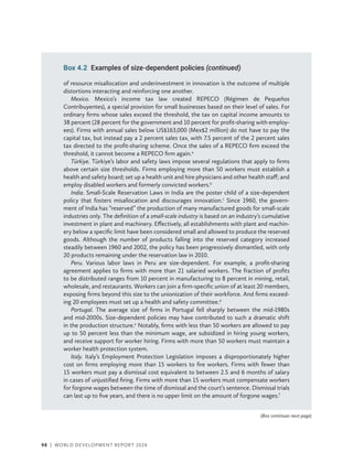 98 | WORLD DEVELOPMENT REPORT 2024
of resource misallocation and underinvestment in innovation is the outcome of multiple
distortions interacting and reinforcing one another.
Mexico. Mexico’s income tax law created REPECO (Régimen de Pequeños
Contribuyentes), a special provision for small businesses based on their level of sales. For
ordinary firms whose sales exceed the threshold, the tax on capital income amounts to
38 percent (28 percent for the government and 10 percent for profit-sharing with employ-
ees). Firms with annual sales below US$163,000 (Mex$2 million) do not have to pay the
capital tax, but instead pay a 2 percent sales tax, with 7.5 percent of the 2 percent sales
tax directed to the profit-sharing scheme. Once the sales of a REPECO firm exceed the
threshold, it cannot become a REPECO firm again.a
Türkiye. Türkiye’s labor and safety laws impose several regulations that apply to firms
above certain size thresholds. Firms employing more than 50 workers must establish a
health and safety board; set up a health unit and hire physicians and other health staff; and
employ disabled workers and formerly convicted workers.b
India. Small-Scale Reservation Laws in India are the poster child of a size-dependent
policy that fosters misallocation and discourages innovation.c
Since 1960, the govern-
ment of India has “reserved” the production of many manufactured goods for small-scale
industries only. The definition of a small-scale industry is based on an industry’s cumulative
investment in plant and machinery. Effectively, all establishments with plant and machin-
ery below a specific limit have been considered small and allowed to produce the reserved
goods. Although the number of products falling into the reserved category increased
steadily between 1960 and 2002, the policy has been progressively dismantled, with only
20 products remaining under the reservation law in 2010.
Peru. Various labor laws in Peru are size-dependent. For example, a profit-sharing
­
agreement applies to firms with more than 21 salaried workers. The fraction of profits
to be distributed ranges from 10 percent in manufacturing to 8 percent in mining, retail,
wholesale, and restaurants. Workers can join a firm-specific union of at least 20 members,
exposing firms beyond this size to the unionization of their workforce. And firms exceed-
ing 20 employees must set up a health and safety committee.d
Portugal. The average size of firms in Portugal fell sharply between the mid-1980s
and mid-2000s. Size-dependent policies may have contributed to such a dramatic shift
in the production structure.e
Notably, firms with less than 50 workers are allowed to pay
up to 50 percent less than the minimum wage, are subsidized in hiring young workers,
and receive support for worker hiring. Firms with more than 50 workers must maintain a
worker health protection system.
Italy. Italy’s Employment Protection Legislation imposes a disproportionately higher
cost on firms employing more than 15 workers to fire workers. Firms with fewer than
15 workers must pay a dismissal cost equivalent to between 2.5 and 6 months of salary
in cases of unjustified firing. Firms with more than 15 workers must compensate workers
for forgone wages between the time of dismissal and the court’s sentence. Dismissal trials
can last up to five years, and there is no upper limit on the amount of forgone wages.f
Box 4.2 Examples of size-dependent policies (continued)
(Box continues next page)
 