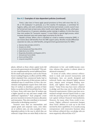 Creation | 99
France. Labor laws in France apply special provisions to firms with more than 10, 11,
20, or 50 employees.g
In particular, as a firm reaches 50 employees, a committee for
hygiene, safety, and work conditions must be formed and trained; a works council must
be formed and meet at least every other month; and a higher payroll tax rate, which goes
from 0.9 percent to 1.5 percent, subsidizes worker training. In addition, if a firm fires more
than nine workers for “economic reasons,” it must follow a special legal process, which
increases dismissal costs and creates legal uncertainty for the firm.
Republic of Korea. When a firm is classified as a small or medium enterprise (SME), it
can receive about 160 benefits from the SME support policy. Benefits include differential
corporate tax rates, tax relief benefits, and government-guaranteed loans for SMEs.h
a. Sánchez-Vela and Valero-Gil (2011).
b. Akcigit et al. (2023).
c. García-Santana and Pijoan-Mas (2014).
d. Dabla-Norris et al. (2018).
e. Braguinsky, Branstetter, and Regateiro (2011).
f. Schivardi and Torrini (2004).
g. Gourio and Roys (2014).
h. Jung and Jung (2022).
Box 4.2 Examples of size-dependent policies (continued)
plants, defined as those whose capital stock did
not exceed a government-set threshold.8
This pol-
icy was complemented by several additional bene-
fits for small-scale enterprises, such as the Private
Sector Lending Program, in effect until the 1990s,
which stipulated that commercial banks had to
allocate up to 40 percent of their private credit at
subsidized rates to small firms. In Peru, the con-
stitution and legislation require firms with more
than 21 workers to distribute a portion of their
before-tax profits to their formal labor force.9
And,
in France, firms with more than 50 workers pay
a higher payroll tax rate and must comply with
additional regulations.10
Such programs create
perverse incentives in terms of resource allocation
and innovation. They also contribute to increased
informality in developing countries.11
Turnover taxes that tax intermediate and
capital goods and corporate taxes, even when
set at uniform rates, are also examples of size-­
dependent policies in the way in which they are
enforced. Larger firms are more likely to face tax
enforcement in low- and middle-income coun-
tries, whereas this practice is almost absent in
advanced economies.12
In terms of credit, when contract enforce-
ment is weak and secured transactions and
bankruptcy laws are poorly designed and
enforced, banks may demand higher interest
rates, impose more stringent lending stan-
dards, and tighten their collateral require-
ments.13
Some firms may have more collateral
to pledge and thus may not be affected by the
financial requirements. Others may have accu-
mulated enough internal liquid funds to cope
with the pressing needs of working and phys-
ical capital without financial intermediation.
However, for many other firms credit is nec-
essary. Tighter collateral constraints hamper
these firms’ abilities to scale up to the level
merited by their capabilities. It is usually young
entrepreneurs with innovative business ideas
but without collateral they can pledge who are
most negatively affected (box 4.3).14
 