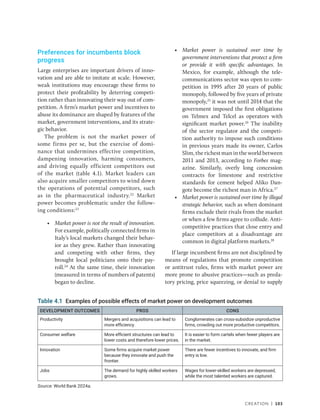 Creation | 103
Preferences for incumbents block
progress
Large enterprises are important drivers of inno-
vation and are able to imitate at scale. However,
weak institutions may encourage these firms to
protect their profitability by deterring competi-
tion rather than innovating their way out of com-
petition. A firm’s market power and incentives to
abuse its dominance are shaped by features of the
market, government interventions, and its strate-
gic behavior.
The problem is not the market power of
some firms per se, but the exercise of domi-
nance that undermines effective competition,
dampening innovation, harming consumers,
and driving equally efficient competitors out
of the market (table 4.1). Market leaders can
also acquire smaller competitors to wind down
the operations of potential competitors, such
as in the pharmaceutical industry.22
Market
power becomes problematic under the follow-
ing conditions:23
• Market power is not the result of innovation.
For example, politically connected firms in
Italy’s local markets changed their behav-
ior as they grew. Rather than innovating
and competing with other firms, they
brought local politicians onto their pay-
roll.24
At the same time, their innovation
(measured in terms of numbers of patents)
began to decline.
• Market power is sustained over time by
­
government interventions that protect a firm
or provide it with specific advantages. In
­
Mexico, for example, although the tele-
communications sector was open to com-
petition in 1995 after 20 years of public
monopoly, followed by five years of private
monopoly,25
it was not until 2014 that the
government imposed the first obligations
on Telmex and Telcel as operators with
significant market power.26
The inability
of the sector regulator and the competi-
tion authority to impose such conditions
in previous years made its owner, Carlos
Slim, the richest man in the world between
2011 and 2013, according to Forbes mag-
azine. Similarly, overly long concession
contracts for limestone and restrictive
standards for cement helped Aliko Dan-
gote become the richest man in Africa.27
• Market power is sustained over time by illegal
strategic behavior, such as when dominant
firms exclude their rivals from the market
or when a few firms agree to collude. Anti-
competitive practices that close entry and
place competitors at a disadvantage are
common in digital platform markets.28
If large incumbent firms are not disciplined by
means of regulations that promote competition
or antitrust rules, firms with market power are
more prone to abusive practices—such as preda-
tory pricing, price squeezing, or denial to supply
Table 4.1 Examples of possible effects of market power on development outcomes
DEVELOPMENT OUTCOMES PROS CONS
Productivity Mergers and acquisitions can lead to
more efficiency.
Conglomerates can cross-subsidize unproductive
firms, crowding out more productive competitors.
Consumer welfare More efficient structures can lead to
lower costs and therefore lower prices.
It is easier to form cartels when fewer players are
in the market.
Innovation Some firms acquire market power
because they innovate and push the
frontier.
There are fewer incentives to innovate, and firm
entry is low.
Jobs The demand for highly skilled workers
grows.
Wages for lower-skilled workers are depressed,
while the most talented workers are captured.
Source: World Bank 2024a.
 