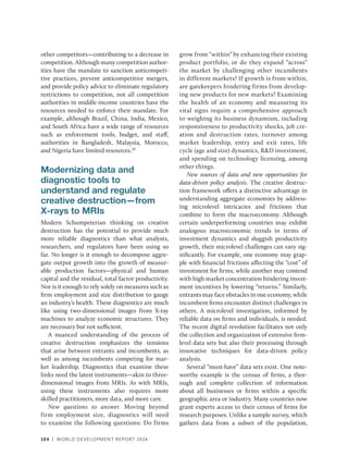 104 | WORLD DEVELOPMENT REPORT 2024
other competitors—contributing to a decrease in
competition. Although many competition author-
ities have the mandate to sanction anticompeti-
tive practices, prevent anticompetitive mergers,
and provide policy advice to eliminate regulatory
restrictions to competition, not all competition
authorities in middle-income countries have the
resources needed to enforce their mandate. For
example, although Brazil, China, India, Mexico,
and South Africa have a wide range of resources
such as enforcement tools, budget, and staff,
authorities in Bangladesh, Malaysia, Morocco,
and Nigeria have limited resources.29
Modernizing data and
diagnostic tools to
understand and regulate
creative destruction—from
X-rays to MRIs
Modern Schumpeterian thinking on creative
destruction has the potential to provide much
more reliable diagnostics than what analysts,
researchers, and regulators have been using so
far. No longer is it enough to decompose aggre-
gate output growth into the growth of measur-
able production factors—physical and human
capital and the residual, total factor productivity.
Nor is it enough to rely solely on measures such as
firm employment and size distribution to gauge
an industry’s health. These diagnostics are much
like using two-dimensional images from X-ray
machines to analyze economic structures. They
are necessary but not sufficient.
A nuanced understanding of the process of
creative destruction emphasizes the tensions
that arise between entrants and incumbents, as
well as among incumbents competing for mar-
ket leadership. Diagnostics that examine these
links need the latest instruments—akin to three-­
dimensional images from MRIs. As with MRIs,
using these instruments also requires more
skilled practitioners, more data, and more care.
New questions to answer. Moving beyond
firm employment size, diagnostics will need
to examine the following questions: Do firms
grow from “within” by enhancing their existing
product portfolio, or do they expand “across”
the market by challenging other incumbents
in different markets? If growth is from within,
are gatekeepers hindering firms from develop-
ing new products for new markets? Examining
the health of an economy and measuring its
vital signs require a comprehensive approach
to weighing its business dynamism, including
responsiveness to productivity shocks, job cre-
ation and destruction rates, turnover among
market leadership, entry and exit rates, life
cycle (age and size) dynamics, RD investment,
and spending on technology licensing, among
other things.
New sources of data and new opportunities for
data-driven policy analysis. The creative destruc-
tion framework offers a distinctive advantage in
understanding aggregate economies by address-
ing microlevel intricacies and frictions that
combine to form the macroeconomy. Although
certain underperforming countries may exhibit
analogous macroeconomic trends in terms of
investment dynamics and sluggish productivity
growth, their microlevel challenges can vary sig-
nificantly. For example, one economy may grap-
ple with financial frictions affecting the “cost” of
investment for firms, while another may contend
with high market concentration hindering invest-
ment incentives by lowering “returns.” Similarly,
entrants may face obstacles in one economy, while
incumbent firms encounter distinct challenges in
others. A microlevel investigation, informed by
reliable data on firms and individuals, is needed.
The recent digital revolution facilitates not only
the collection and organization of extensive firm-
level data sets but also their processing through
innovative techniques for data-driven policy
analysis.
Several “must-have” data sets exist. One note-
worthy example is the census of firms, a thor-
ough and complete collection of information
about all businesses or firms within a specific
geographic area or industry. Many countries now
grant experts access to their census of firms for
research purposes. Unlike a sample survey, which
gathers data from a subset of the population,
 