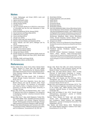 106 | WORLD DEVELOPMENT REPORT 2024
Notes
1. Foster, Haltiwanger, and Krizan (2001); Lentz and
Mortensen (2016).
2. Aghion and Howitt (1992).
3. Klette and Kortum (2004).
4. Akcigit and Kerr (2018).
5. Chandler (1977).
6. See, for example, Abreha et al. (2022) for a discussion
of informality and the firm size distribution in Sub-
Saharan Africa.
7. Bruhn and McKenzie (2014); Ulyssea (2020).
8. García-Santana and Pijoan-Mas (2014).
9. Dabla-Norris et al. (2018).
10. Gourio and Roys (2014).
11. Akcigit et al. (2023).
12. Bachas, Fattal Jaef, and Jensen (2019).
13. Rodano, Serrano-Velarde, and Tarantino (2016).
14. Buera, Kaboski, and Shin (2011); Midrigan and Xu
(2014).
15. Cirera and Maloney (2017).
16. Chandler (1977, 123–26).
17. Bloom and Van Reenen (2007).
18. Bloom and Van Reenen (2010).
19. Akcigit and Cilasun (2023).
20. Brandt, Kambourov, and Storesletten (2020); Hsieh and
Klenow (2009); Whited and Zhao (2021); World Bank
(2023).
21. Küfeoğlu, Pollitt, and Anaya (2018).
22. Cunningham, Ederer, and Ma (2021).
23. World Bank (2024a).
24. Akcigit, Baslandze, and Lotti (2023).
25. OECD (2012).
26. OECD (2017).
27. Economist (2014).
28. World Bank (2021).
29. World Bank (2024a).
30. See Orbis (database), Baker Library, Bloomberg Center,
Harvard Business School, Boston, https://www.library​
.hbs.edu/find/databases/orbis#:~:text=ORBIS%2C%20
a%20global%20company%20database,company%20
data%20including%20subsidiary%20locations;
Worldscope (database), Baker Library, Bloomberg
Center, Harvard Business School, Boston, https://
www.library.hbs.edu/find/databases/worldscope.
31. Akcigit et al. (2024).
32. See https://www.eui.eu/Research/Library/Research​
Guides/Economics/Statistics/DataPortal/Orbis​
Europe.
33. See https://libguides.eur.nl/az.php?q=ZEPHYR.
34. PitchBook (portal), PitchBook, Seattle, https://­
pitchbook.com/.
35. PATSTAT (Patent Statistical Database), European
Patent Office, Munich, https://www.epo.org/en​
/searching-for-patents/business/patstat#:~:text​
=PATSTAT%20contains%20bibliographical%20
and%20legal,or%20can%20be%20consulted%20
online.
References
Abreha, Kaleb Girma, Xavier Cirera, Elwyn Adriaan Robin
Davies, Roberto N. Fattal Jaef, and Hibret Belete
Maemir. 2022. “Deconstructing the Missing Middle:
Informality and Growth of Firms in Sub-Saharan Africa.”
Policy Research Working Paper 10233, World Bank,
Washington, DC.
Aghion, Philippe, and Peter Howitt. 1992. “A Model of
Growth through Creative Destruction.” Econometrica
60 (2): 323–51.
Akcigit, Ufuk, Yusuf Emre Akgündüz, Harun Alp, Seyit
Mumin Cilasun, and Jose M. Quintero. 2023. “Good
Firms, Bad Policies: The Dynamics of Informality
and Industry Policy in Shaping Economic Growth.”
University of Chicago Working Paper, University of
Chicago, Chicago.
Akcigit, Ufuk, Harun Alp, and Michael Peters. 2021. “Lack
of Selection and Limits to Delegation: Firm Dynamics
in Developing Countries.” American Economic Review
111 (1): 231–75.
Akcigit, Ufuk, Sina T. Ates, André Diegmann, Furkan Kilic,
and Steffen Müller. 2024. “Steadfast Germany, Dynamic
USA: Incumbents and Entrants Shaping Economic
Growth.” Working paper, University of Chicago, Chicago;
Halle Institute for Economic Research, Halle, Germany.
Akcigit, Ufuk, Salomé Baslandze, and Francesca Lotti. 2023.
“Connecting to Power: Political Connections, Innovation,
and Firm Dynamics.” Econometrica 91 (2): 529–64.
Akcigit, Ufuk, Murat Alp Celik, and Jeremy Greenwood.
2016. “Buy, Keep or Sell: Economic Growth and the
Market for Ideas.” Econometrica 84 (3): 943–84.
Akcigit, Ufuk, and Seyit Mumin Cilasun. 2023. “A Brief
Overview of State-Owned Enterprises in Türkiye.”
Background paper prepared for The Business of the
State report, World Bank, Washington, DC.
Akcigit, Ufuk, John Grigsby, and Tom Nicholas. 2017a.
“Immigration and the Rise of American Ingenuity:
Innovation and Inventors of the Golden Age.” American
Economic Review 107 (5): 327–31.
Akcigit, Ufuk, John Grigsby, and Tom Nicholas. 2017b. “The
Rise of American Ingenuity: Innovation and Inventors
of the Golden Age.” NBER Working Paper 23047
(January), National Bureau of Economic Research,
Cambridge, MA.
Akcigit, Ufuk, and William R. Kerr. 2018. “Growth through
Heterogeneous Innovations.” Journal of Political
Economy 126 (4): 1374–443.
Bachas, Pierre, Roberto N. Fattal Jaef, and Anders
Jensen. 2019. “Size-Dependent Tax Enforcement
and Compliance: Global Evidence and Aggregate
Implications.” Journal of Development Economics 140
(September): 203–22.
Bau, Natalie, and Adrien Matray. 2023. “Misallocation
and Capital Market Integration: Evidence from India.”
Econometrica 91 (1): 67–106.
 