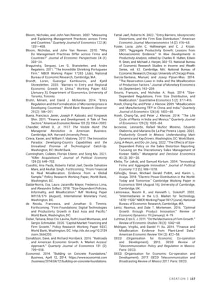 Creation | 107
Bloom, Nicholas, and John Van Reenen. 2007. “Measuring
and Explaining Management Practices across Firms
and Countries.” Quarterly Journal of Economics 122 (4):
1351–408.
Bloom, Nicholas, and John Van Reenen. 2010. “Why
Do Management Practices Differ across Firms and
Countries?” Journal of Economic Perspectives 24 (1):
203–24.
Braguinsky, Serguey, Lee G. Branstetter, and Andre
Regateiro. 2011. “The Incredible Shrinking Portuguese
Firm.” NBER Working Paper 17265 (July), National
Bureau of Economic Research, Cambridge, MA.
Brandt, Loren, Gueorgui Kambourov, and Kjetil
Storesletten. 2020. “Barriers to Entry and Regional
Economic Growth in China.” Working Paper 652
(January 5), Department of Economics, University of
Toronto, Toronto.
Bruhn, Miriam, and David J. McKenzie. 2014. “Entry
Regulation and the Formalization of Microenterprises in
Developing Countries.” World Bank Research Observer
29 (2): 186–201.
Buera, Francisco Javier, Joseph P. Kaboski, and Yongseok
Shin. 2011. “Finance and Development: A Tale of Two
Sectors.” American Economic Review 101 (5): 1964–2002.
Chandler, Alfred D., Jr. 1977. The Visible Hand: The
Managerial Revolution in American Business.
Cambridge, MA: Harvard University Press.
Cirera, Xavier, and William F. Maloney. 2017. The Innovation
Paradox: Developing-Country Capabilities and the
Unrealized Promise of Technological Catch-Up.
Washington, DC: World Bank.
Cunningham, Colleen, Florian Ederer, and Song Ma. 2021.
“Killer Acquisitions.” Journal of Political Economy
129 (3): 649–702.
Cusolito, Ana Paula, Roberto Fattal Jaef, Davide Salvatore
Mare, and Akshat Singh. Forthcoming. “From Financial
to Real Misallocation: Evidence from a Global
Sample.” Policy Research Working Paper, World Bank,
Washington, DC.
Dabla-Norris, Era, Laura Jaramillo Mayor, Frederico Lima,
and Alexandre Sollaci. 2018. “Size-Dependent Policies,
Informality, and Misallocation.” IMF Working Paper
WP/18/179 (August), International Monetary Fund,
Washington, DC.
de Nicola, Francesca, and Jonathan D. Timmis.
Forthcoming. “Firm Foundations: Digital Technologies
and Productivity Growth in East Asia and Pacific.”
World Bank, Washington, DC.
Didier, Tatiana, Ross Eric Levine, Ruth Llovet Montanes, and
Sergio Schmukler. 2020. “Capital Market Financing and
Firm Growth.” Policy Research Working Paper 9337,
World Bank, Washington, DC. http://dx.doi.org/10.2139​
/ssrn.3666203.
Donaldson, Dave, and Richard Hornbeck. 2016. “Railroads
and American Economic Growth: A ‘Market Access’
Approach.” Quarterly Journal of Economics 131 (2):
799–858.
Economist. 2014. “Building on Concrete Foundations.”
Business, April 12, 2014. https://www.economist.com​
/­business/2014/04/12/building-on-concrete-foundations.
Fattal Jaef, Roberto N. 2022. “Entry Barriers, Idiosyncratic
Distortions, and the Firm Size Distribution.” American
Economic Journal: Macroeconomics 14 (2): 416–68.
Foster, Lucia, John C. Haltiwanger, and C. J. Krizan.
2001. “Aggregate Productivity Growth: Lessons from
Microeconomic Evidence.” In New Developments in
Productivity Analysis, edited by Charles R. Hulten, Edwin
R. Dean, and Michael J. Harper, 303–72. National Bureau
of Economic Research Studies in Income and Wealth
Series, vol. 63. Cambridge, MA: National Bureau of
Economic Research; Chicago: University of Chicago Press.
García-Santana, Manuel, and Josep Pijoan-Mas. 2014.
“The Reservation Laws in India and the Misallocation
of Production Factors.” Journal of Monetary Economics
66 (September): 193–209.
Gourio, François, and Nicholas A. Roys. 2014. “Size-
Dependent Regulations, Firm Size Distribution, and
Reallocation.” Quantitative Economics 5 (2): 377–416.
Hsieh, Chang-Tai, and Peter J. Klenow. 2009. “Misallocation
and Manufacturing TFP in China and India.” Quarterly
Journal of Economics 124 (4): 1403–48.
Hsieh, Chang-Tai, and Peter J. Klenow. 2014. “The Life
Cycle of Plants in India and Mexico.” Quarterly Journal
of Economics 129 (3): 1035–84.
Iacovone, Leonardo, Rafael Muñoz Moreno, Eduardo
Olaberria, and Mariana De La Paz Pereira López. 2022.
Productivity Growth in Mexico: Understanding Main
Dynamics and Key Drivers. Washington, DC: World Bank.
Jung, A‐Reum, and Do‐Jin Jung. 2022. “The Effects of Size‐
Dependent Policy on the Sales Distortion Reporting:
Focusing on the Discretionary Sales Management of
Korean SMEs.” Managerial and Decision Economics
43 (2): 301–20.
Klette, Tor Jakob, and Samuel Kortum. 2004. “Innovating
Firms and Aggregate Innovation.” Journal of Political
Economy 112 (5): 986–1018.
Küfeoğlu, Sinan, Michael Gerald Pollitt, and Karim L.
Anaya. 2018. “Electric Power Distribution in the World:
Today and Tomorrow.” Cambridge Working Paper in
Economics 1846 (August 16), University of Cambridge,
Cambridge, UK.
Lamoreaux, Naomi R., and Kenneth L. Sokoloff. 2002.
“Intermediaries in the U.S. Market for Technology,
1870–1920.” NBER Working Paper 9017 (June), National
Bureau of Economic Research, Cambridge, MA.
Lentz, Rasmus, and Dale T. Mortensen. 2016. “Optimal
Growth through Product Innovation.” Review of
Economic Dynamics 19 (January): 4–19.
Luttmer, Erzo G. J. 2011. “On the Mechanics of Firm Growth.”
Review of Economic Studies 78 (3): 1042–68.
Midrigan, Virgiliu, and Daniel Yi Xu. 2014. “Finance and
Misallocation: Evidence from Plant-Level Data.”
American Economic Review 104 (2): 422–58.
OECD (Organisation for Economic Co-operation
and Development). 2012. OECD Review of
Telecommunication Policy and Regulation in Mexico.
Paris: OECD.
OECD (Organisation for Economic Co-operation and
Development). 2017. OECD Telecommunication and
Broadcasting Review of Mexico 2017. Paris: OECD.
 