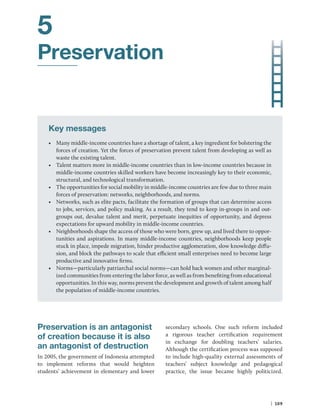| 109
5
Preservation
Key messages
• Many middle-income countries have a shortage of talent, a key ingredient for bolstering the
forces of creation. Yet the forces of preservation prevent talent from developing as well as
waste the existing talent.
• Talent matters more in middle-income countries than in low-income countries because in
middle-income countries skilled workers have become increasingly key to their economic,
structural, and technological transformation.
• The opportunities for social mobility in middle-income countries are few due to three main
forces of preservation: networks, neighborhoods, and norms.
• Networks, such as elite pacts, facilitate the formation of groups that can determine access
to jobs, services, and policy making. As a result, they tend to keep in-groups in and out-
groups out, devalue talent and merit, perpetuate inequities of opportunity, and depress
expectations for upward mobility in middle-income countries.
• Neighborhoods shape the access of those who were born, grew up, and lived there to oppor-
tunities and aspirations. In many middle-income countries, neighborhoods keep people
stuck in place, impede migration, hinder productive agglomeration, slow knowledge diffu-
sion, and block the pathways to scale that efficient small enterprises need to become large
productive and innovative firms.
• Norms—particularly patriarchal social norms—can hold back women and other marginal-
ized communities from entering the labor force, as well as from benefiting from educational
opportunities. In this way, norms prevent the development and growth of talent among half
the population of middle-income countries.
Preservation is an antagonist
of creation because it is also
an antagonist of destruction
In 2005, the government of Indonesia attempted
to implement reforms that would heighten
­
students’ achievement in elementary and lower
secondary schools. One such reform included
a rigorous teacher certification requirement
in exchange for doubling teachers’ salaries.
Although the certification process was supposed
to include high-quality external assessments of
teachers’ subject knowledge and pedagogical
practice, the issue became highly politicized.
 