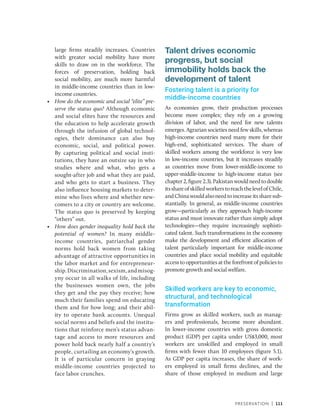 Preservation | 111
large firms steadily increases. ­
Countries
with greater social mobility have more
skills to draw on in the workforce. The
forces of preservation, holding back
social mobility, are much more harmful
in ­
middle-income countries than in low-­
income countries.
• How do the economic and social “elite” pre-
serve the status quo? Although economic
and social elites have the resources and
the education to help accelerate growth
through the infusion of global technol-
ogies, their dominance can also buy
economic, social, and political power.
By capturing political and social insti-
tutions, they have an outsize say in who
studies where and what, who gets a
sought-after job and what they are paid,
and who gets to start a business. They
also influence housing markets to deter-
mine who lives where and whether new-
comers to a city or country are welcome.
The status quo is preserved by keeping
“others” out.
• How does gender inequality hold back the
potential of women? In many middle-­
income countries, patriarchal gender
norms hold back women from taking
advantage of attractive opportunities in
the labor market and for entrepreneur-
ship.Discrimination,sexism,andmisog-
yny occur in all walks of life, including
the businesses women own, the jobs
they get and the pay they receive; how
much their families spend on educating
them and for how long; and their abil-
ity to operate bank accounts. Unequal
social norms and beliefs and the institu-
tions that reinforce men’s status advan-
tage and access to more resources and
power hold back nearly half a country’s
people, curtailing an economy’s growth.
It is of particular concern in graying
middle-income countries projected to
face labor crunches.
Talent drives economic
progress, but social
immobility holds back the
development of talent
Fostering talent is a priority for
middle-income countries
As economies grow, their production processes
become more complex; they rely on a growing
division of labor, and the need for new talents
emerges. Agrarian societies need few skills, whereas
high-­
income countries need many more for their
high-end, sophisticated services. The share of
skilled workers among the workforce is very low
in low-­
income countries, but it increases steadily
as countries move from lower-middle-income to
upper-­
middle-income to high-income status (see
chapter2,figure2.3).Pakistanwouldneedtodouble
itsshareofskilledworkerstoreachthelevelofChile,
andChinawouldalsoneedtoincreaseitssharesub-
stantially. In general, as middle-income countries
grow—particularly as they approach high-income
status and must innovate rather than simply adopt
technologies—they require increasingly sophisti-
cated talent. Such transformations in the economy
make the development and efficient allocation of
talent particularly important for ­
middle-income
countries and place social mobility and equitable
access to opportunities at the forefront of policies to
promote growth and social welfare.
Skilled workers are key to economic,
structural, and technological
transformation
Firms grow as skilled workers, such as manag-
ers and professionals, become more abundant.
In lower-income countries with gross domestic
product (GDP) per capita under US$3,000, most
workers are unskilled and employed in small
firms with fewer than 10 employees (figure 5.1).
As GDP per capita increases, the share of work-
ers employed in small firms declines, and the
share of those employed in medium and large
 