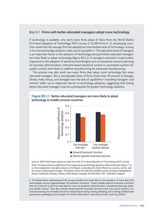 Preservation | 113
Box 5.1 Firms with better-educated managers adopt more technology
If technology is available, why don’t more firms adopt it? Data from the World Bank’s
Firm-level Adoption of Technology (FAT) survey of 12,000 firms in 11 developing coun-
tries reveal that the average firm has adopted an intermediate level of technology, scoring
2.4 on the technology adoption index out of a possible 5.a
The education level of managers
is an important factor in the adoption of technology because better-educated managers
are more likely to adopt technology (figure B5.1.1). A manager’s education is particularly
important to the adoption of advanced technologies such as enterprise resource planning
for business administration, software-based statistical control or automated systems for
quality control, and robots or additive manufacturing for advanced manufacturing.
The process may also work two ways: firms that adopt more technology hire more
educated managers. But a considerable share of firms (more than 30 percent in Georgia,
Ghana, India, Kenya, and Senegal) view the lack of capabilities—including managers’ and
workers’ skills—as an important barrier to technology adoption, suggesting that having
better-educated managers may be a prerequisite for greater technology adoption.
a. The World Bank–administered FAT survey provides firm-level data on the adoption of more than 300
technologies across approximately 50 business functions. These include general business functions
that are common to all firms and sectors, such as business administration, operations planning, sales,
and quality control. They also include sector-specific business functions that vary across sectors. For
food processing, for example, functions include input testing; mixing, blending, and cooking; antibacterial
procedures; packaging; and storage. For further information, see Cirera, Comin, and Cruz (2022).
Figure B5.1.1 Better-educated managers are more likely to adopt
technology in middle-income countries
Source: WDR 2024 team based on data from the Firm-level Adoption of Technology (FAT) survey.
Note:Thefigureshowscoefficientsfromregressingatechnologyadoptionindex(extensiveindex,1–5)
on the independent variables shown in the figure, controlling for fixed effects by country, sector, and
firm size (small/medium/large). The figure covers the following middle-income countries: Bangladesh,
Brazil, Cambodia, Georgia, Ghana, India, Kenya, Senegal, and Viet Nam. BA = bachelor’s degree.
0
0.1
0.2
0.3
0.4
0.5
Top manager
with BA+
Regression
coefficient
of
technology
adoption
Top manager
studied abroad
General business function
Sector-specific business function
 