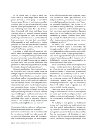 116 | WORLD DEVELOPMENT REPORT 2024
In the Middle East, an implicit social con-
tract known as wasta obliges those within the
group—typically a tribal group—to aid others
from the group. The use of wasta is common when
searching for a job, procuring a driver’s license or
­
business license, gaining admission to a university,
and performing many other day-to-day transac-
tions. Compared with other individuals, those
who have access to a wasta obtain more favorable
rulings from agencies and courts, are more likely
to obtain government contracts, and benefit more
from government rules that limit competition.12
Other examples of such social contracts include
guanxixue in China, blat in the Russian Federation,
compadrazgo in Latin America, and the “old boys
network” in Western countries.
A situation in which only well-connected indi-
viduals obtain rewarding jobs, irrespective of skills
andtalent,canhaveprofoundnegativeeffectsonthe
incentives for outsiders to attend school and even to
perform well in school. Cronyism and corruption in
education lead to lower academic achievement for a
given level of public spending on education, thereby
lowering the efficacy of such expenditures.13
Networks also facilitate the formation of inter-
estgroups,whichblocktheentryofnewactors.For
example, in public school systems there is often a
symbiotic relationship between teachers’ unions
and political leaders, which can hamper children’s
achievement. When in office, political leaders pro-
vide teachers with benefits such as higher salaries.
Teachers then pay union fees from their salaries,
and unions contribute a portion of this revenue
to politicians’ campaigns. Although replacing the
lowest-performing teachers with more effective
ones would improve children’s achievement, the
often politically powerful teachers’ unions typi-
cally block efforts aimed at improving education
quality.14
This occurs in many middle-income
countries, including Indonesia and Mexico.15
Connections in job recruitment and starting a
business can worsen existing inequalities
Job-seekers and firms alike rely on social networks
for recruitment. Social networks provide job-­
seekers with information about job opportuni-
ties, access to hiring managers, and other support.
When official credentials (such as degrees) convey
little information about a job candidate’s skills
and personal traits, recruitment through social
networks helps employers lower the risk of choos-
ing unqualified candidates. But because social
networks are mostly defined by a person’s socio-
economic background and where they grew up,
they can worsen existing inequalities. Research
shows that new technologies, particularly when
introduced by entrants, can foster social mobil-
ity, although this effect diminishes in economies
where incumbents spend more time and money
on lobbying activities.16
In lower- and middle-income countries,
between 40 and 80 percent of workers find jobs
through social networks.17
Hiring through social
networks can lead to discrimination against indi-
viduals without access to high-quality networks.
One reason is people’s tendency to associate with
others of similar backgrounds or characteristics.18
In Malawi, for example, men systematically refer
fewer women than men to jobs.19
Social connections matter to entrepreneurial
success—and the connections that matter most
are often parents and extended families. Social
and ethnic networks help the next generation of
entrepreneurs by facilitating access to credit.20
They also help with enforcing contracts, provid-
ing operational support, and developing further
connections. Because many entrepreneurs in
developing countries lack a legal and institutional
framework within which to operate, they rely
instead on their kinship networks.
Developing social networks from scratch is
costlyforentrantstoanycircle,whichstrengthens
the status quo—the forces of preservation—and
leads to persistent social inequality. Furthermore,
the persistence of social networks is resistant to
shocks.
An inability to trust people and institutions
beyond one’s own family and social network can
limit firm growth and productivity. In develop-
ing countries, firm owners generally make major
management decisions themselves because they
fear the consequences of delegating to their
managers. But because their time and talent are
limited, owners are compelled to manage firms
 