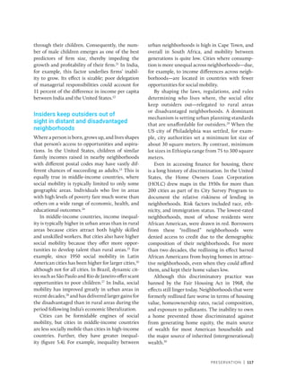 Preservation | 117
through their children. Consequently, the num-
ber of male children emerges as one of the best
predictors of firm size, thereby impeding the
growth and profitability of their firm.21
In India,
for example, this factor underlies firms’ inabil-
ity to grow. Its effect is sizable; poor delegation
of managerial responsibilities could account for
11 percent of the difference in income per capita
between India and the United States.22
Insiders keep outsiders out of
sight in distant and disadvantaged
neighborhoods
Where a person is born, grows up, and lives shapes
that person’s access to opportunities and aspira-
tions. In the United States, children of similar
family incomes raised in nearby neighborhoods
with different postal codes may have vastly dif-
ferent chances of succeeding as adults.23
This is
equally true in middle-income countries, where
social mobility is typically limited to only some
geographic areas. Individuals who live in areas
with high levels of poverty fare much worse than
others on a wide range of economic, health, and
educational outcomes.24
In middle-income countries, income inequal-
ity is typically higher in urban areas than in rural
areas because cities attract both highly skilled
and unskilled workers. But cities also have higher
social mobility because they offer more oppor-
tunities to develop talent than rural areas.25
For
example, since 1950 social mobility in Latin
American cities has been higher for larger cities,26
although not for all cities. In Brazil, dynamic cit-
ies such as São Paulo and Rio de Janeiro offer scant
opportunities to poor children.27
In India, social
mobility has improved greatly in urban areas in
recent decades,28
and has delivered larger gains for
the disadvantaged than in rural areas during the
period following India’s economic liberalization.
Cities can be formidable engines of social
mobility, but cities in middle-income countries
are less socially mobile than cities in high-income
countries. Further, they have greater inequal-
ity (figure 5.4). For example, inequality between
urban neighborhoods is high in Cape Town, and
overall in South Africa, and mobility between
generations is quite low. Cities where consump-
tion is more unequal across neighborhoods—due,
for example, to income differences across neigh-
borhoods—are located in countries with fewer
opportunities for social mobility.
By shaping the laws, regulations, and rules
determining who lives where, the social elite
keep outsiders out—relegated to rural areas
or ­
disadvantaged neighborhoods. A dominant
mechanism is setting urban planning standards
that are unaffordable for outsiders.29
When the
US city of Philadelphia was settled, for exam-
ple, city authorities set a minimum lot size of
about 30 square meters. By contrast, minimum
lot sizes in Ethiopia range from 75 to 300 square
meters.
Even in accessing finance for housing, there
is a long history of discrimination. In the United
States, the Home Owners Loan Corporation
(HOLC) drew maps in the 1930s for more than
200 cities as part of its City Survey Program to
document the relative riskiness of lending in
neighborhoods. Risk factors included race, eth-
nicity, and immigration status. The lowest-rated
neighborhoods, most of whose residents were
African American, were drawn in red. Borrowers
from these “redlined” neighborhoods were
denied access to credit due to the demographic
composition of their neighborhoods. For more
than two decades, the redlining in effect barred
African Americans from buying homes in attrac-
tive neighborhoods, even when they could afford
them, and kept their home values low.
Although this discriminatory practice was
banned by the Fair Housing Act in 1968, the
effects still linger today. Neighborhoods that were
formerly redlined fare worse in terms of housing
value, homeownership rates, racial composition,
and exposure to pollutants. The inability to own
a home prevented those discriminated against
from generating home equity, the main source
of wealth for most American households and
the major source of inherited (intergenerational)
wealth.30
 