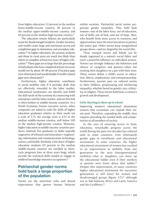 Preservation | 123
from higher education: 12 percent in the median
lower-middle-income country, 28 percent in
the median upper-­
middle-income country, and
43 percent in the median high-income country.57
The education system failures are particularly
acute for disadvantaged students. Gender, location,
and wealth create large and worrisome access and
completion gaps in elementary and secondary edu-
cation.58
In higher education, the poorest students
and those in rural areas are much less likely than
others to complete at least two years of higher edu-
cation.59
These gaps are so large that the percentage
ofindividualswhohavecompletedatleasttwoyears
would rise by about 30–40 percent if location gaps
were eliminated and would double if wealth-related
gaps were eliminated.60
Furthermore, higher education contributes
to social mobility only if it provides skills that
are effectively rewarded in the labor market.
Educational institutions can identify and fulfill
the skill needs of the economy by connecting with
enterprises and the labor market, and yet this link
is often broken in middle-income countries. In a
World Economic Forum executive survey, when
companies are asked to rank the skills of higher
education graduates relative to their needs (on
a scale of 1–7), the average score is 4.13 in the
median middle-income country, well below 5.03
in the median high-income country. Moreover,
higher education in middle-income countries pro-
duces relatively few graduates in fields typically
supportive of infusion and innovation—engineer-
ing, information and communication technology,
science, and health. Similarly, a low share of higher
education students (15 percent in the median
­
middle-income country) are enrolled in short-­
cycle programs (two or three years long), which
provide the technical skills needed to engage in
midlevel knowledge-­
intensive occupations.61
Patriarchal gender norms
hold back a large proportion
of the population
Norms are the unwritten rules and shared
expectations that govern human behavior
within societies. Patriarchal social norms per-
petuate gender inequality. They hold back
women—out of the labor force, out of education,
out of skills, out of luck, and out of hope. Men,
who benefit from more access to resources and
opportunities, have the most incentives to protect
the status quo. Other norms keep marginalized
groups down—and are shaped by the social elite.
These unequal norms and beliefs can be
deeply ingrained in a nation’s social fabric and
exert a powerful influence on individual actions.
Norms can strongly influence the behaviors and
choices of caregivers and parents—often not
treating their daughters on a par with their sons.
These norms define a child’s access to educa-
tion, liberty, employment, and entrepreneurship.
Furthermore, parents pass on cultural norms
to their children, perpetuating and reinforcing
inequality, whether based on gender, race, ethnic-
ity, or religion. These norms hold back a country’s
growth and development.
Girls: Starting to show up in school
Improving women’s educational attainment
ensures that economies can expand their tal-
ent pool. Therefore, expanding the middle class
requires providing the needed skills and compe-
tencies to all members of society.
In the area of ensuring access to basic
education, remarkable progress across the
world during the past two decades has reduced
(and in some countries, even eliminated)
gender gaps in enrollment and educational
attainment. In some countries, the higher
educational attainment of women has resulted
in an improvement in mobility from one
generation to the next (intergenerational
mobility)—that is, daughters can move up
the educational ladder even if their mothers
or parents were lower down that ladder.62
Despite this improvement, in many countries
higher educational attainment for successive
generations is still lower for women and
disadvantaged groups (figure 5.7),63
although
not in Sub-Saharan Africa and Latin America
and the Caribbean.64
 