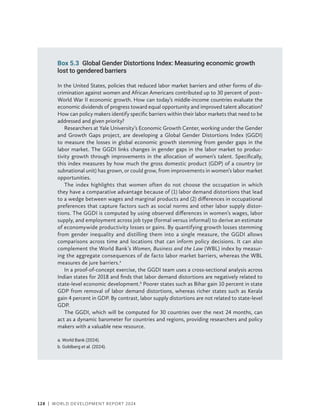 128 | WORLD DEVELOPMENT REPORT 2024
Box 5.3 Global Gender Distortions Index: Measuring economic growth
lost to gendered barriers
In the United States, policies that reduced labor market barriers and other forms of dis-
crimination against women and African Americans contributed up to 30 percent of post–
World War II economic growth. How can today’s middle-income countries evaluate the
economic dividends of progress toward equal opportunity and improved talent allocation?
How can policy makers identify specific barriers within their labor markets that need to be
addressed and given priority?
Researchers at Yale University’s Economic Growth Center, working under the Gender
and Growth Gaps project, are developing a Global Gender Distortions Index (GGDI)
to measure the losses in global economic growth stemming from gender gaps in the
labor market. The GGDI links changes in gender gaps in the labor market to produc-
tivity growth through improvements in the allocation of women’s talent. Specifically,
this index measures by how much the gross domestic product (GDP) of a country (or
subnational unit) has grown, or could grow, from improvements in women’s labor market
opportunities.
The index highlights that women often do not choose the occupation in which
they have a comparative advantage because of (1) labor demand distortions that lead
to a wedge between wages and marginal products and (2) differences in occupational
preferences that capture factors such as social norms and other labor supply distor-
tions. The GGDI is computed by using observed differences in women’s wages, labor
supply, and employment across job type (formal versus informal) to derive an estimate
of economywide productivity losses or gains. By quantifying growth losses stemming
from gender inequality and distilling them into a single measure, the GGDI allows
comparisons across time and locations that can inform policy decisions. It can also
complement the World Bank’s Women, Business and the Law (WBL) index by measur-
ing the aggregate consequences of de facto labor market barriers, whereas the WBL
measures de jure barriers.a
In a proof-of-concept exercise, the GGDI team uses a cross-sectional analysis across
Indian states for 2018 and finds that labor demand distortions are negatively related to
state-level economic development.b
Poorer states such as Bihar gain 10 percent in state
GDP from removal of labor demand distortions, whereas richer states such as Kerala
gain 4 percent in GDP. By contrast, labor supply distortions are not related to state-level
GDP.
The GGDI, which will be computed for 30 countries over the next 24 months, can
act as a dynamic barometer for countries and regions, providing researchers and policy
makers with a valuable new resource.
a. World Bank (2024).
b. Goldberg et al. (2024).
 