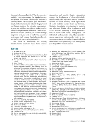 Preservation | 129
increase in labor productivity.80
Furthermore, low
mobility costs can mitigate the shocks inherent
to creative destruction. During the nineteenth
century, the US city of Detroit grew into a thriv-
ing hub of commerce and industry largely based
on the auto industry. But when the industry con-
tracted,lowmobilitycostsallowedworkerstorelo-
cate to other production hubs in the United States.
In middle-income countries, in addition to high
migration costs, the costs of ineffective education
systems are high because they fail to develop tal-
ent and perpetuate existing inequalities.
The forces of preservation are holding
­
middle-income countries back from creative
destruction and growth. Creative destruction
requires the development of talent, which indi-
viduals undertake when they expect economic
returns and social mobility. Poor expectations
of social mobility hamper talent development.
Similarly, inequitable opportunities in markets
and education hinder talent development and
social mobility, producing a talent misalloca-
tion—a waste—with costly consequences for
individuals and countries alike. These consider-
ations suggest two main roles for policy in cre-
ative destruction: removing barriers to developing
talent and actively promoting talent development
(see chapter 8 for further details).
Notes
1. de Ree et al. (2018).
2. Becker et al. (2018).
3. This is due to the dynamic complementarities studied
by García, Heckman, and Ronda (2023). Also see,
Schady et al. (2023).
4. The term “human capital elite” is from Becker et al.
(2018).
5. Stone (1990).
6. Social immobility is measured by intergenerational cor-
relation between children’s and parents’ years of
schooling. The correlation is the slope coefficient in the
regression of children’s schooling on parents’ years of
schooling. This measure is also known as the intergen-
erational relative mobility. Other measures of intergen-
erational mobility are available such as absolute
mobility, which indicates whether the distribution of
children’s years of schooling moved relative to that of
parents. A similar concept is upward mobility. These
two measures relate to overall progress in schooling,
not just whether a child’s status depends on that of par-
ents. This Report uses the relative mobility measure
instead of the absolute mobility measure. Relative
mobility also provides a direct estimate of inequality of
opportunity. Social mobility is measured by 1 minus the
intergenerational correlation in schooling. The correla-
tion in schooling is used because of the lack of data to
estimate intergenerational income mobility in develop-
ing countries where a large fraction of the population is
self-employed.
7. Narayan et al. (2018); WEF (2020).
8. Akcigit, Grigsby, and Nicholas (2017).
9. Akcigit, Pearce, and Prato (2020).
10. Becker et al. (2018).
11. Coco and Lagravinese (2014).
12. Barnett, Yandle, and Naufal (2013).
13. Coco and Lagravinese (2014); Suryadarma (2012).
14. Zingales (2014).
15. See, for example, de Ree et al. (2018); Schneider (2022).
16. Aghion et al. (2019).
17. Beaman and Magruder (2012); Caria, Franklin, and
Witte (2022); Gatti et al. (2014); Mani and Riley (2021);
Nicodemo and García (2015).
18. Jackson (2021).
19. Beaman, Keleher, and Magruder (2018).
20. Blanchflower and Oswald (1998); Evans and Jovanovic
(1989); Evans and Leighton (1989).
21. Bloom et al. (2010).
22. Akcigit, Alp, and Peters (2021).
23. Chetty et al. (2014); Chyn and Katz (2021).
24. Chyn and Katz (2021).
25. Lall et al. (2023).
26. Neidhöfer, Ciaschi, and Gasparini (2021).
27. Britto et al. (2022).
28. Emran, Jiang, and Shilpi (2021); Emran and
Shilpi (2015).
29. Lall, Henderson, and Venables (2017).
30. Rothstein (2017).
31. Acevedo-Garcia et al. (2003); Alexander and Currie
(2017); Baum-Snow and Lutz (2011); Chetty, Hendren,
and Katz (2016); Chetty et al. (2022); Granovetter
(1973).
32. Chetty and Hendren (2018); Chetty, Hendren, and Katz
(2016); Chyn (2018); Deutscher (2020); Laliberté (2021);
Nakamura, Sigurdsson, and Steinsson (2022).
33. Alesina et al. (2021).
34. Britto et al. (2022); Chetty et al. (2014).
35. Jackson (2021).
36. Bayer, Ross, and Topa (2008); Hellerstein, Kutzbach,
and Neumark (2019); Hellerstein, McInerney, and
Neumark (2011); Topa and Zenou (2015).
37. Chetty et al. (2022).
38. Chyn and Katz (2021).
39. Monteiro and Rocha (2017).
40. Chetty, Hendren, and Katz (2016), looking at the Moving
to Opportunity system of subsidized vouchers.
41. Marx, Stoker, and Suri (2013).
42. Glaeser (2011).
43. Krishna (2013).
 