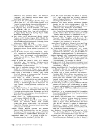 132 | WORLD DEVELOPMENT REPORT 2024
Differences and Dynamics within Latin American
Countries.” Policy Research Working Paper 10480,
World Bank, Washington, DC.
Demirgüç-Kunt, Asli, Leora Klapper, Dorothe Singer, and
Saniya Ansar. 2022. The Global Findex Database 2021:
Financial Inclusion, Digital Payments, and Resilience in
the Age of COVID-19. Washington, DC: World Bank.
Deng, Jingyuan, Nelly Youssef Elmallakh, Luca Flabbi,
and Roberta V. Gatti. 2023. “Returns to Education in
the Marriage Market: Bride Price and School Reform
in Egypt.” Policy Research Working Paper 10288,
World Bank, Washington, DC.
de Ree, Joppe, Karthik Muralidharan, Menno Prassad
Pradhan, and F. Halsey Rogers. 2018. “Double for
Nothing? Experimental Evidence on an Unconditional
Teacher Salary Increase in Indonesia.” Quarterly Journal
of Economics 133 (2): 993–1039.
Deutscher, Nathan. 2020. “Place, Peers, and the Teenage
Years: Long-Run Neighborhood Effects in Australia.”
American Economic Journal: Applied Economics 12 (2):
220–49.
Emran, M. Shahe, Hanchen Jiang, and Forhad J. Shilpi.
2021. “Gender Bias and Intergenerational Educational
Mobility: Theory and Evidence from China and India.”
Policy Research Working Paper 9250, World Bank,
Washington, DC.
Emran, M. Shahe, and Forhad J. Shilpi. 2015. “Gender,
Geography, and Generations: Intergenerational
Educational Mobility in Post-Reform India.” World
Development 72 (August): 362–80.
Evans, David S., and Boyan Jovanovic. 1989. “An Estimated
Model of Entrepreneurial Choice under Liquidity
Constraints.” Journal of Political Economy 97 (4): 808–27.
Evans, David S., and Linda S. Leighton. 1989. “Some
Empirical Aspects of Entrepreneurship.” American
Economic Review 79 (3): 519–35.
García, Jorge Luis, James J. Heckman, and Victor
Ronda. 2023. “The Lasting Effects of Early-Childhood
Education on Promoting the Skills and Social
Mobility of Disadvantaged African Americans and
Their Children.” Journal of Political Economy 131 (6):
1477–506.
Gatti, Roberta V., Diego F. Angel-Urdinola, Joana Silva,
and András Bodor. 2014. Striving for Better Jobs: The
Challenge of Informality in the Middle East and North
Africa.DirectionsinDevelopment:HumanDevelopment.
Washington, DC: World Bank.
Glaeser, Edward L. 2011. “Cities, Productivity, and Quality of
Life.” Science 333 (6042): 592–94.
Goldberg, Pinelope, Somik Lall, Meet Mehta, Michael
Peters, and Aishwarya Ratan. 2024. “Gender
Growth Gaps across Indian States.” EGC Discussion
Paper 1108, EliScholar, Economic Growth Center, Yale
University, New Haven, CT.
Gottlieb, Charles, Markus Poschke, and Michael
Tueting. 2024. “Skill Supply, Firm Size and Economic
Development.” Background paper prepared for World
Development Report 2024, World Bank, Washington, DC.
Granovetter, Mark S. 1973. “The Strength of Weak Ties.”
American Journal of Sociology 78 (6): 1360–80.
Grover, Arti, Somik Vinay Lall, and William F. Maloney.
2022. Place, Productivity, and Prosperity: Revisiting
Spatially Targeted Policies for Regional Development.
Washington, DC: World Bank.
Hammond, Alicia, Eliana Rubiano Matulevich, Kathleen
Beegle, and Sai Krishna Kumaraswamy. 2020. The
Equality Equation: Advancing the Participation of Women
and Girls in STEM. Washington, DC: World Bank.
Hellerstein, Judith K., Mark J. Kutzbach, and David Neumark.
2019. “Labor Market Networks and Recovery from Mass
Layoffs: Evidence from the Great Recession Period.”
Journal of Urban Economics 113 (September): 103192.
Hellerstein, Judith K., Melissa McInerney, and David
Neumark. 2011. “Neighbors and Coworkers: The
Importance of Residential Labor Market Networks.”
Journal of Labor Economics 29 (4): 659–95.
Hsieh, Chang-Tai, Erik Hurst, Charles I. Jones, and Peter
J. Klenow. 2019. “The Allocation of Talent and U.S.
Economic Growth.” Econometrica 87 (5): 1439–74.
IFC (International Finance Corporation). 2017. “MSME
Finance Gap: Assessment of the Shortfalls and
Opportunities in Financing Micro, Small and Medium
Enterprises in Emerging Markets.” IFC, Washington, DC.
Jackson,MatthewO.2021.“Inequality’sEconomicandSocial
Roots: The Role of Social Networks and Homophily.”
SSRN Electronic Journal, vol. 25. https://papers.ssrn​
.com/sol3/papers.cfm?abstract​_id=3795626.
Krishna, Anirudh. 2013. “Stuck in Place: Investigating Social
Mobility in 14 Bangalore Slums.” Journal of Development
Studies 49 (7): 1010–28.
Laliberté, Jean-William. 2021. “Long-Term Contextual Effects
in Education: Schools and Neighborhoods.” American
Economic Journal: Economic Policy 13 (2): 336–77.
Lall, Somik Vinay, J. Vernon Henderson, and Anthony J.
Venables. 2017. Africa’s Cities: Opening Doors to the
World. With Juliana Aguilar, Ana Aguilera, Sarah Antos,
Paolo Avner, Olivia Severine D’Aoust, Chyi-Yun Huang,
Patricia Jones, Nancy Lozano Gracia, and Shohei
Nakamura. Washington, DC: World Bank.
Lall,SomikVinay,JonKherKaw,ForhadJ.Shilpi,andSallyBeth
Murray. 2023. Vibrant Cities: On the Bedrock of Stability,
Prosperity,andSustainability.Washington,DC:WorldBank.
Lucas, Robert E. B., Jr. 2009. “Ideas and Growth.” Economica
76 (301): 1–19.
Lucas,RobertE.B.,Jr.,andBenjaminMoll.2014.“Knowledge
Growth and the Allocation of Time.” Journal of Political
Economy 122 (1): 1–51.
Mani, Anandi, and Emma Riley. 2021. “Social Networks
as Levers of Mobility.” In Social Mobility in Developing
Countries: Concepts, Methods, and Determinants,
edited by Vegard Iversen, Anirudh Krishna, and Kunal
Sen, 424–47. UNU-WIDER Studies in Development
Economics. Helsinki: United Nations University–
World Institute for Development Economics Research;
New York: Oxford University Press.
Marx, Benjamin, Thomas Stoker, and Tavneet Suri. 2013.
“The Economics of Slums in the Developing World.”
Journal of Economic Perspectives 27 (4): 187–210.
Monteiro, Joana, and Rudi Rocha. 2017. “Drug Battles and
School Achievement: Evidence from Rio de Janeiro’s
 
