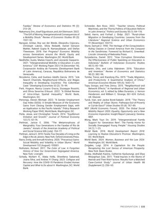Preservation | 133
Favelas.” Review of Economics and Statistics 99 (2):
213–28.
Nakamura,Emi,JósefSigurdsson,andJónSteinsson.2022.
“The Gift of Moving: Intergenerational Consequences of
a Mobility Shock.” Review of Economic Studies 89 (3):
1557–92.
Narayan, Ambar, Roy van der Weide, Alexandru Cojocaru,
Christoph Lakner, Silvia Redaelli, Daniel Gerszon
Mahler, Rakesh Gupta N. Ramasubbaiah, and Stefan
Thewissen. 2018. Fair Progress? Economic Mobility
across Generations around the World. Equity and
Development Series. Washington, DC: World Bank.
Neidhöfer, Guido, Matías Ciaschi, and Leonardo Gasparini.
2021. “Intergenerational Mobility in Education in Latin
America.” CAF Working Paper 2021/14 (December 14),
Corporación Andina de Fomento (Development Bank
of Latin America), Caracas, República Bolivariana de
Venezuela.
Nicodemo, Catia, and Gustavo Adolfo García. 2015. “Job
Search Channels, Neighborhood Effects, and Wages
Inequality in Developing Countries: The Colombian
Case.” Developing Economies 53 (2): 75–99.
Park, Hogeun, Nancy Lozano Gracia, Giuseppe Rossitti,
and Olivia Severine D’Aoust. 2022. “A Global Review
of Intra-Urban Spatial Inequality.” World Bank,
Washington, DC.
Pennings, Steven Michael. 2022. “A Gender Employment
Gap Index (GEGI): A Simple Measure of the Economic
Gains from Closing Gender Employment Gaps, with
an Application to the Pacific Islands.” Policy Research
Working Paper 9942, World Bank, Washington, DC.
Perla, Jesse, and Christopher Tonetti. 2014. “Equilibrium
Imitation and Growth.” Journal of Political Economy
122 (1): 52–76.
Perlman, Janice E. 2006. “The Metamorphosis of
Marginality: Four Generations in the Favelas of Rio de
Janeiro.” Annals of the American Academy of Political
and Social Science 606 (July): 154–77.
Perlman, Janice E. 2010. Favela: Four Decades of Living on the
Edge in Rio de Janeiro. New York: Oxford University Press.
Rains, Emily, and Anirudh Krishna. 2020. “Precarious Gains:
Social Mobility and Volatility in Urban Slums.” World
Development 132 (August): 105001.
Rothstein, Richard. 2017. The Color of Law: A Forgotten
History of How Our Government Segregated America.
New York: Liveright.
Schady, Norbert R., Alaka Holla, Shwetlena Sabarwal,
Joana Silva, and Andres Yi Chang. 2023. Collapse and
Recovery: How the COVID-19 Pandemic Eroded Human
Capital and What to Do about It. Washington, DC: World
Bank.
Schneider, Ben Ross. 2022. “Teacher Unions, Political
Machines, and the Thorny Politics of Education Reform
in Latin America.” Politics and Society 50 (1): 84–116.
Selod, Harris, and Forhad J. Shilpi. 2021. “Rural-Urban
Migration in Developing Countries: Lessons from the
Literature.” Regional Science and Urban Economics
91 (November): 103713.
Stone, Samuel Z. 1990. The Heritage of the Conquistadors:
Ruling Classes in Central America from the Conquest
to the Sandinistas. Foreword by Richard E. Greenleaf.
Lincoln: University of Nebraska Press.
Suryadarma, Daniel. 2012. “How Corruption Diminishes
the Effectiveness of Public Spending on Education in
Indonesia.” Bulletin of Indonesian Economic Studies
48 (1): 85–100.
Toivanen, Otto, and Lotta Väänänen. 2016. “Education
and Invention.” Review of Economics and Statistics
98 (2): 382–96.
Tombe, Trevor, and Xiaodong Zhu. 2019. “Trade, Migration,
and Productivity: A Quantitative Analysis of China.”
American Economic Review 109 (5): 1843–72.
Topa, Giorgio, and Yves Zenou. 2015. “Neighborhood and
Network Effects.” In Handbook of Regional and Urban
Economics, vol. 5, edited by Gilles Duranton, J. Vernon
Henderson, and William C. Strange, 561–624. Oxford,
UK: Elsevier.
Turok, Ivan, and Jackie Borel-Saladin. 2018. “The Theory
and Reality of Urban Slums: Pathways-Out-of-Poverty
or Cul-de-Sacs?” Urban Studies 55 (4): 767–89.
WEF (World Economic Forum). 2020. The Global Social
Mobility Report 2020: Equality, Opportunity and a New
Economic Imperative. Insight Report (January). Geneva:
WEF.
Wong, Mark Tsun On. 2019. “Intergenerational Family
Support for ‘Generation Rent’: The Family Home for
Socially Disengaged Young People.” Housing Studies
34 (1): 1–23.
World Bank. 2018. World Development Report 2018:
Learning to Realize Education’s Promise. Washington,
DC: World Bank.
World Bank. 2024. Women, Business and the Law 2024.
Washington, DC: World Bank.
Zingales, Luigi. 2014. A Capitalism for the People:
Recapturing the Lost Genius of American Prosperity.
New York: Basic Books.
Ziraba, Abdhalah Kasiira, Catherine Kyobutungi, and Eliya
Msiyaphazi Zulu. 2011. “Fatal Injuries in the Slums of
Nairobi and Their Risk Factors: Results from a Matched
Case-Control Study.” Journal of Urban Health 88
(Supplement 2): 256–65.
 