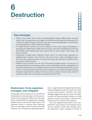 | 135
6
Destruction
Key messages
• When a crisis strikes, such as that surrounding global energy, middle-income countries
should seize the opportunity to instigate the needed restructuring and reallocation. For
example, the global energy and climate crises have spurred rapid progress in the develop-
ment and deployment of low-carbon technologies.
• In middle-income countries, the rate of adoption of key clean energy technologies is
growing more rapidly than in high-income countries, but levels of adoption by firms and
households remain significantly lower, particularly for solar energy, wind energy, and
electric vehicles.
• Incumbents in high-carbon industries, which tend to be state-owned enterprises in
middle-income countries, erect barriers to the entry of low-carbon technology because
they have the strongest incentive to maintain the status quo and limit competition from
low-carbon energy providers.
• Middle-income countries run the risk of becoming stranded nations—not because of
anything inherent in the scaling up of low-carbon technologies and the winding down of
fossil fuels, but because of (1) outdated policies and rules of thumb that limit the growth
of value-creating enterprises and the exit of unproductive ones; (2) limited improvements
in human capital and the mobility of workers; and (3) a refusal to let go of state control of
productive assets that are being decommissioned ahead of time.
Destruction: To be expected,
managed, and mitigated
The Republic of Korea’s financial crisis in 1997–98
had paradoxical economic impacts on innovation,
restructuring, and growth. Before the crisis, large
family-owned industrial conglomerates, chaebols,
enjoyed almost unrestrained market power and
expansion thanks to excessive debt financing.
They were then able to drive rival firms and small
industries out of business by adopting predatory
tactics, suppressing technological improvements,
and persuading government to restrict new entry
or open market policies. Therefore, the crisis,
although triggered by external events, was largely
a product of internal problems related to a weak
system of corporate governance, a dysfunctional
financial system, and poor labor relations.1
The crisis triggered major reforms and a com-
prehensive restructuring of the financial sector
and the chaebols. Nearly 500 nonviable finan-
cial institutions closed, including two-thirds of
 