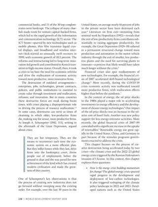 136 | WORLD DEVELOPMENT REPORT 2024
136 | WORLD DEVELOPMENT REPORT 2024
commercial banks, and 15 of the 30 top conglom-
erates went bankrupt. The collapse of many chae-
bols made room for venture capital–backed firms,
which led to the rapid growth of the information
and communication technology (ICT) sector. The
ICT boom—spurred by new technologies such as
mobile phones, thin film transistor liquid crys-
tal displays, and broadband and wireless inter-
net—kick-started an unusually swift recovery in
1999, with economic growth of 10.3 percent. The
reforms and restructuring led to long-term inno-
vation-led growth and contributed to Korea’s tran-
sition to high-income status. Overall, then, it took
a crisis to lay bare the need for economic reforms
and drive the reallocation of economic activity
toward more productive, more innovative firms.
The destruction of outdated arrangements—
enterprises, jobs, technologies, private contracts,
policies, and public institutions—is essential to
create value through investment and reallocation,
infusion, and innovation. But in many countries
these destructive forces are weak during boom
times, with crises playing a disproportionate role
in driving the process of resource reallocation.2,3
In some cases, downturns can serve as times of
cleansing in which older, less-productive firms
die, making way for newer, more productive firms.
As Joseph A. Schumpeter (1942, 113), writing in
the aftermath of the Great Depression, argued
about crises:
They are but temporary. They are the
means to reconstruct each time the eco-
nomic system on a more efficient plan.
But they inflict losses while they last, drive
firms into the bankruptcy court, throw
people out of employment, before the
ground is clear and the way paved for new
achievement of the kind which has created
modern civilization and made the great-
ness of this country.
One of Schumpeter’s key observations is that
the process of creating new industries does not
go forward without sweeping away the existing
order. For example, over the last 30 years in the
United States, on average nearly 16 percent of jobs
in the private sector have been destroyed each
year.4
Literature on firm exit—stemming from
seminal work by Hopenhayn (1992)—reveals that
the exit of low-productivity firms contributes sub-
stantially to raising aggregate productivity. For
example, the Great Depression (1929–39) ushered
in a permanent structural change toward mass
production and automation in the motor vehicle
industry through the exit of smaller, less produc-
tive plants and the need for surviving plants to
innovate—a process that likely would have taken
much longer without the crisis.5
Financial crises also spur readjustments of
new technologies. For example, the financial cri-
sis of 2007 accelerated skill-biased technological
change.6
More recently, during the COVID-19
crisis economic activity was reallocated toward
more productive firms, with reallocation effects
higher than before the pandemic.7
In the context of energy, the oil price shocks
in the 1980s played a major role in accelerating
investments in energy efficiency and the develop-
ment of cleaner energy technologies.8
One impact
of the oil price shocks was an increase in the rel-
ative cost of fossil fuels. Another was new policy
support for less energy-intensive activities. More
recently, the global financial crisis of 2007–09
coincided with a significant increase in the uptake
of renewables.9
Renewable energy use grew rap-
idly in the United States, China, and Germany in
part because of the stimulus programs govern-
ments enacted to address the crisis.
This chapter focuses on the process of cre-
ative destruction being accelerated today by two
crises—the climate crisis and the 2022–23 global
energy crisis triggered by the Russian Federation’s
invasion of Ukraine. In this context, this chapter
explores three questions:
• How is the energy crisis building momentum
for change? The global energy crisis spurred
rapid progress in the development and
deployment of low-carbon technologies.
It also triggered reshaping of the climate
policy landscape in 2022 and 2023. Devel-
oped nations such as the United States
 