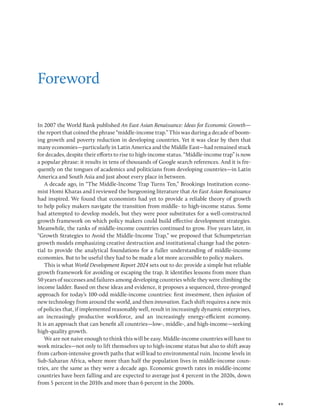 xv
Foreword
In 2007 the World Bank published An East Asian Renaissance: Ideas for Economic Growth—
the report that coined the phrase “middle-income trap.” This was during a decade of boom-
ing growth and poverty reduction in developing countries. Yet it was clear by then that
many economies—particularly in Latin America and the Middle East—had remained stuck
for decades, despite their efforts to rise to high-income status. “Middle-income trap” is now
a popular phrase: it results in tens of thousands of Google search references. And it is fre-
quently on the tongues of academics and politicians from developing countries—in Latin
America and South Asia and just about every place in between.
A decade ago, in “The Middle-Income Trap Turns Ten,” Brookings Institution econo-
mist Homi Kharas and I reviewed the burgeoning literature that An East Asian Renaissance
had inspired. We found that economists had yet to provide a reliable theory of growth
to help policy makers navigate the transition from middle- to high-income status. Some
had attempted to develop models, but they were poor substitutes for a well-constructed
growth framework on which policy makers could build effective development strategies.
Meanwhile, the ranks of middle-income countries continued to grow. Five years later, in
“Growth Strategies to Avoid the Middle-Income Trap,” we proposed that Schumpeterian
growth models emphasizing creative destruction and institutional change had the poten-
tial to provide the analytical foundations for a fuller understanding of middle-income
economies. But to be useful they had to be made a lot more accessible to policy makers.
This is what World Development Report 2024 sets out to do: provide a simple but reliable
growth framework for avoiding or escaping the trap. It identifies lessons from more than
50 years of successes and failures among developing countries while they were climbing the
income ladder. Based on these ideas and evidence, it proposes a sequenced, three-pronged
approach for today’s 100-odd middle-income countries: first investment, then infusion of
new technology from around the world, and then innovation. Each shift requires a new mix
of policies that, if implemented reasonably well, result in increasingly dynamic enterprises,
an increasingly productive workforce, and an increasingly energy-efficient economy.
It is an approach that can benefit all countries—low-, middle-, and high-income—seeking
high-quality growth.
We are not naive enough to think this will be easy. Middle-income countries will have to
work miracles—not only to lift themselves up to high-income status but also to shift away
from carbon-intensive growth paths that will lead to environmental ruin. Income levels in
Sub-Saharan Africa, where more than half the population lives in middle-income coun-
tries, are the same as they were a decade ago. Economic growth rates in middle-income
countries have been falling and are expected to average just 4 percent in the 2020s, down
from 5 percent in the 2010s and more than 6 percent in the 2000s.
 