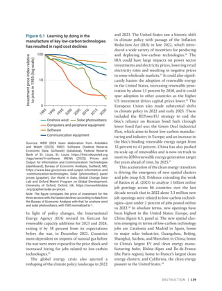 Destruction | 139
In light of policy changes, the International
Energy Agency (IEA) revised its forecast for
renewable capacity additions for 2023 and 2024,
raising it by 38 percent from its expectations
before the war, in December 2021. Countries
more dependent on imports of natural gas before
the war were more exposed to the price shock and
increased hiring for jobs related to low-carbon
technologies.13
The global energy crisis also spurred a
reshaping of the climate policy landscape in 2022
and 2023. The United States saw a historic shift
in climate policy with passage of the Inflation
Reduction Act (IRA) in late 2022, which intro-
duced a wide variety of incentives for producing
and deploying low-carbon technologies.14
The
IRA could have large impacts on power sector
investments and electricity prices, lowering retail
electricity rates and resulting in negative prices
in some wholesale markets.15
It could also signifi-
cantly hasten the adoption of renewable energy
in the United States, increasing renewable pene-
tration by about 13 percent by 2030, and it could
spur adoption in other countries as the higher
US investment drives capital prices lower.16
The
European Union also made substantial shifts
in climate policy in 2022 and early 2023. These
included the REPowerEU strategy to end the
bloc’s reliance on Russian fossil fuels through
lower fossil fuel use; the Green Deal Industrial
Plan, which aims to boost low-carbon manufac-
turing and industry in Europe; and an increase in
the bloc’s binding renewable energy target from
32 percent to 43 percent. China has also pushed
its scale-up of renewables and is now on track to
meet its 2030 renewable energy generation target
five years ahead of time, by 2025.17
This acceleration of the clean energy transition
is driving the emergence of new spatial clusters
and jobs (map 6.1). Evidence extending the work
of Bastos et al. (2023) to analyze 1 billion online
job postings across 86 countries over the last
decade reveals that in 2022 alone 3.3 million new
job openings were related to low-carbon technol-
ogies—just under 2 percent of jobs posted online
in 2022.18
In absolute terms, new openings have
been highest in the United States, Europe, and
China (figure 6.3, panel a). The new spatial clus-
ters emerging in terms of low-carbon technology
jobs are Catalonia and Madrid in Spain, home
to major solar industries; Guangzhou, Beijing,
Shanghai, Suzhou, and Shenzhen in China, home
to China’s largest EV and clean energy manu-
facturing hubs; Rhône-Alpes and Île-de-France
(the Paris region), home to France’s largest clean
energy clusters; and California, the clean energy
pioneer in the United States.19
Figure 6.1 Learning by doing in the
manufacture of key low-carbon technologies
has resulted in rapid cost declines
Sources: WDR 2024 team elaboration from Arkolakis
and Walsh (2023); FRED: Software (Federal Reserve
Economic Data: Software) (database), Federal Reserve
Bank of St. Louis, St. Louis, https://fred.stlouisfed​.org​
/tags/series?t=software; IRENA (2023); Prices and
Output for Information and Communication Technologies
(dashboard), Bureau of Economic Analysis, Suitland, MD,
https://www.bea.gov/prices-and-output-information-and​
-communication-technologies; Solar (photovoltaic) panel
prices (grapher), Our World in Data, Global Change Data
Lab and Oxford Martin Program on Global Development,
University of Oxford, Oxford, UK, https://ourworldindata​
.org/grapher/solar-pv-prices.
Note: The figure compares the price of investment for the
three sectors with the fastest declines according to data from
the Bureau of Economic Analysis with that for onshore wind
and solar photovoltaics, with 1985 normalized to 1.
2
0
2
0
1
9
8
5
1
9
9
0
1
9
9
5
2
0
0
0
2
0
0
5
2
0
1
0
2
0
1
5
Investment
price
index
relative
to
price
in
1985
(log
scale)
10
0
100
Onshore wind
Computers and peripheral equipment
Software
Solar photovoltaics
Communication equipment
 