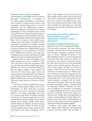 146 | WORLD DEVELOPMENT REPORT 2024
Production of low-carbon technologies is
­
concentrated in a few middle-income countries
Substantial manufacturing or innovation in
low-carbon energy technologies is occurring in
only a handful of middle-income countries with
competitive manufacturing sectors. In terms of
production, only one middle-income ­
country—
China—is competitive in all three key low-­
carbon
technologies in terms of breadth (across the full
value chain from raw materials, processed materi-
als, subcomponents, to the end product of the sup-
ply chain) and depth (a high average market share)
(figure 6.5). By contrast, other ­
middle-income
countries have either depth or breadth and typi-
cally only in one product. For example, countries
with well-established manufacturing sectors such
as India and Türkiye show a high breadth of export
competitiveness in the production of wind tur-
bines. Middle-income countries with large min-
eral deposits (such as Brazil and Russia) have high
depth in the export of critical minerals for EVs.
Patenting for low-­
carbon technologies is also
highly concentrated in just a handful of coun-
tries, with China in the lead, according to data
from the International Renewable Energy Agency
(IRENA). Over the last two decades, China has
filed the largest number of such patents, fol-
lowed by the United States, Japan, Korea, and
Germany. Such patenting has been very limited in
other ­
middle-income countries, with the second-­
highest middle-income country, Brazil, filing only
2 percent as many patents as China over the last
20 years.
Costa Rica and China are global front-­
runners
in terms of job creation related to low-carbon
technologies. In 2022, Costa Rica accounted
for about 8 percent of all online job postings
related to low-carbon technologies and China
for 5 ­
percent—just below the global maximum
of 8 percent for Denmark (figure 6.6). Five other
countries have exceeded the high-income country
average: Brazil, Georgia, Senegal, South Africa,
and the Dominican Republic. In terms of emerg-
ing spatial clusters in 2022, 28 of the 30 cities
with the largest number of new online job post-
ings related to low-carbon technologies were in
China. Only Bangalore and São Paolo were the
other ­
middle-income country cities in the top 30.
These sectors and jobs are clustered both within
and across countries. For middle-income coun-
tries to successfully seize the opportunities of the
green economy, the right policy mix, financing,
regulatory environment, and infrastructure need
to be in place.
Incumbent state-owned enterprises,
legacy policies, and path
dependence—all block creative
destruction
Incumbents in high-carbon industries erect
barriers to entry of low-carbon technologies
The low-carbon transition will create winners
and losers—and the losses are more concentrated
than the gains, resulting in a political economy
prone to inertia. Although 80 percent of the
global population lives in a country that imports
fossil fuel, fossil fuel revenues are highly con-
centrated. In 18 countries, fuel exports account
for more than 50 percent of total merchandise
exports; seven countries generate 90 percent or
more of their export earnings from fossil fuel
exports.36
Fossil fuel resources are more concen-
trated than renewable resources.37
Within coun-
tries, the losses to fossil fuel companies are also
highly concentrated. Studies have shown that the
concentrated nature of the losses from the low-­
carbon transition, compared with the distrib-
uted nature of the gains, makes the clean energy
transition particularly prone to obstructionism
by entrenched interests.38
Moreover, the incen-
tives for lobbying are asymmetric. Incumbents,
as a tightly defined group of actors, have a greater
incentive to mobilize, and they face lower coor-
dination costs. Smaller firms and individuals, by
contrast, are more dispersed and face higher coor-
dination costs. This results in political inertia, as
has been evident from the persistent difficulty in
phasing out fossil fuel subsidies globally.39
Incentives, both explicit and implicit, that
favor higher-carbon industries and production
processes over lower-carbon ones are higher in
 