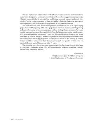 xvi | Foreword
This has implications for the whole world. Middle-income countries are home to three
out of every four people—and nearly two-thirds of those who struggle in extreme poverty.
They are responsible for 40 percent of the world’s total economic output—and nearly two-
thirds of global carbon emissions. In short, the global effort to end extreme poverty and
spread prosperity and livability will largely be won or lost in these countries.
The road ahead has even stiffer challenges than those seen in the past: rapidly aging
populations and burgeoning debt, fierce geopolitical and trade frictions, and the growing
difficulty of speeding up economic progress without fouling the environment. Yet many
middle-income countries still use a playbook from the last century, relying mainly on pol-
icies designed to expand investment. That is like driving a car just in first gear and trying
to make it go faster. If they stick with the old playbook, most developing countries will lose
the race to create reasonably prosperous societies by the middle of this century. At current
trends, it will take China more than 10 years just to reach one-quarter of US income per
capita, Indonesia nearly 70 years, and India 75 years.
The team that has written this report hopes to radically alter this arithmetic. Our hope
is that World Development Report 2024 will, in short order, make the expression “middle-
income trap” completely obsolete.
Indermit Gill
Chief Economist of the World Bank Group and
Senior Vice President for Development Economics
 