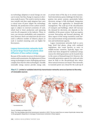 150 | WORLD DEVELOPMENT REPORT 2024
on technology adoption or social change are not
cast in stone, but they change in response to deci-
sions made by peers. The result is inertia in adop-
tion initially and then rapid adoption later once
a critical mass of peers adopts the technology.
Similarly, the production of low-carbon technol-
ogies is subject to external economies of scale,
which lead to lower production and operating
costs for all companies in the industry. These, in
turn, can increase profitability and competitive-
ness. However, these cost reductions do not occur
until a sufficient number of industry players or
scale is reached—meaning costs are higher for
first movers.
Legacy transmission networks built
to serve large fossil fuel plants slow
diffusion of low-carbon energy
Because of the market structure of electricity gen-
eration and transmission, the deployment of clean
energy technologies is more challenging and more
complex than that for other technologies. Variable
renewable energy sources provide energy only
at certain times of the day or in certain seasons.
Such intermittency poses challenges for their inte-
gration into power systems, particularly before
electricity storage is fully developed. Integration
also requires new approaches to demand-side
management. The scale-up of the electrification
of transport and buildings, which will increase
the demand for electricity, also depends on the
reliability of the power system. Scale-up requires
accurate forecasting and forward planning. All
these aspects of the energy transition create bar-
riers and necessitate strong systemwide coordina-
tion and institutional capacity.
Legacy transmission networks built to serve
large fossil fuel plants, along with outdated
regulations, also create barriers to entry in
­
middle-income countries. Typically, legacy net-
works have been designed for traditional energy
sources for which generation can be located close
to the source of demand (map 6.2). However, the
renewable generation capacity for wind and solar
must be built at the decentralized sites where
these natural resources are found. Thus networks
to transmit power are critical for the scale-up of
Map 6.2 Limited or outdated electricity transmission networks serve as barriers to the entry
of renewable sources
Source: Arkolakis and Walsh 2023.
Note: The map displays electricity transmission networks in 2023. The two insets focus on areas of particular interest due
to the geographic disparities in coverage of transmission networks in these regions.
 