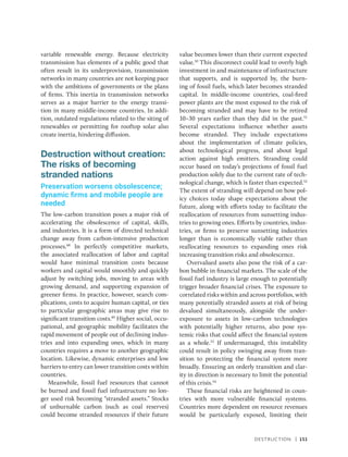 Destruction | 151
variable renewable energy. Because electricity
transmission has elements of a public good that
often result in its underprovision, transmission
networks in many countries are not keeping pace
with the ambitions of governments or the plans
of firms. This inertia in transmission networks
serves as a major barrier to the energy transi-
tion in many middle-income countries. In addi-
tion, outdated regulations related to the siting of
renewables or permitting for rooftop solar also
create inertia, hindering diffusion.
Destruction without creation:
The risks of becoming
stranded nations
Preservation worsens obsolescence;
dynamic firms and mobile people are
needed
The low-carbon transition poses a major risk of
accelerating the obsolescence of capital, skills,
and industries. It is a form of directed technical
change away from carbon-intensive production
processes.48
In perfectly competitive markets,
the associated reallocation of labor and capital
would have minimal transition costs because
workers and capital would smoothly and quickly
adjust by switching jobs, moving to areas with
growing demand, and supporting expansion of
greener firms. In practice, however, search com-
plications, costs to acquire human capital, or ties
to particular geographic areas may give rise to
significant transition costs.49
Higher social, occu-
pational, and geographic mobility facilitates the
rapid movement of people out of declining indus-
tries and into expanding ones, which in many
countries requires a move to another geographic
location. Likewise, dynamic enterprises and low
barriers to entry can lower transition costs within
countries.
Meanwhile, fossil fuel resources that cannot
be burned and fossil fuel infrastructure no lon-
ger used risk becoming “stranded assets.” Stocks
of unburnable carbon (such as coal reserves)
could become stranded resources if their future
value becomes lower than their current expected
value.50
This disconnect could lead to overly high
investment in and maintenance of infrastructure
that supports, and is supported by, the burn-
ing of fossil fuels, which later becomes stranded
capital. In middle-income countries, coal-fired
power plants are the most exposed to the risk of
becoming stranded and may have to be retired
10–30 years earlier than they did in the past.51
Several ­
expectations influence whether assets
become stranded. They include expectations
about the implementation of climate policies,
about technological progress, and about legal
action against high emitters. Stranding could
occur based on today’s projections of fossil fuel
production solely due to the current rate of tech-
nological change, which is faster than expected.52
The extent of stranding will depend on how pol-
icy choices today shape expectations about the
future, along with efforts today to facilitate the
reallocation of resources from sunsetting indus-
tries to growing ones. Efforts by countries, indus-
tries, or firms to preserve sunsetting industries
longer than is economically viable rather than
reallocating resources to expanding ones risk
increasing transition risks and obsolescence.
Overvalued assets also pose the risk of a car-
bon bubble in financial markets. The scale of the
fossil fuel industry is large enough to potentially
trigger broader financial crises. The exposure to
correlated risks within and across portfolios, with
many potentially stranded assets at risk of being
devalued simultaneously, alongside the under­
exposure to assets in low-carbon technologies
with potentially higher returns, also pose sys-
temic risks that could affect the financial system
as a whole.53
If undermanaged, this instability
could result in policy swinging away from tran-
sition to protecting the financial system more
broadly. Ensuring an orderly transition and clar-
ity in direction is necessary to limit the potential
of this crisis.54
These financial risks are heightened in coun-
tries with more vulnerable financial systems.
Countries more dependent on resource revenues
would be particularly exposed, limiting their
 